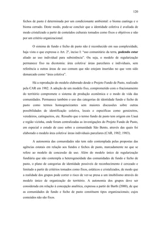 120
fechos de pasto é determinada por um condicionante ambiental: o bioma caatinga e o
bioma cerrado. Deste modo, pode-se concluir que a identidade coletiva é avaliada de
modo cristalizado a partir de conteúdos culturais tomados como fixos e objetivos e não
por um critério organizacional.
O sistema de fundo e fecho de pasto não é reconhecido em sua complexidade,
haja vista o que expressa o Art. 2º, inciso I: “uso comunitário da terra, podendo estar
aliado ao uso individual para subsistência”. Ou seja, o modelo de regularização
permanece fixo na dicotomia: área coletiva/ áreas parcelares e individuais, sem
referência a outras áreas de uso comum que não estejam inseridas no que vem sido
demarcado como “área coletiva”.
Há a reprodução do modelo elaborado desde o Projeto Fundo de Pasto, realizado
pela CAR em 1982. A adoção de um modelo fixo, comprometido com o fracionamento
do território compromete o sistema de produção econômica e o modo de vida das
comunidades. Permanece também o uso das categorias de identidade fundo e fecho de
pasto como termos homogeneizantes sem maiores discussões sobre outras
possibilidades de identificação coletiva, locais e específicas como geraizeiros,
veredeiros, catingueiros, etc. Ressalto que o termo fundo de pasto tem origem em Uauá
e região vizinha, onde foram centralizadas as investigações do Projeto Fundo de Pasto,
em especial o estudo de caso sobre a comunidade São Bento, através das quais foi
elaborado o modelo área coletiva/ áreas individuais parcelares (CAR, 1982; 1983).
A autonomia das comunidades não tem sido contemplada pelas propostas das
agências estatais em relação aos fundos e fechos de pasto, marcadamente no que se
refere ao modelo de concessão de uso. Além do modelo único de regularização
fundiária que não contempla a heterogeneidade das comunidades de fundo e fecho de
pasto, o plano de categorias de identidade possíveis de reconhecimento é cerceado e
limitado a partir de critérios tomados como fixos, estáticos e cristalizados, de modo que
a realidade dos grupos pode correr o risco de ver-se presa a um imobilismo através do
modelo único de organização do território. A autonomia dos grupos deve ser
considerada em relação à concepção analítica, expressa a partir de Barth (2000), de que
as comunidades de fundo e fecho de pasto constituem tipos organizacionais; cujos
conteúdos não são fixos.

 