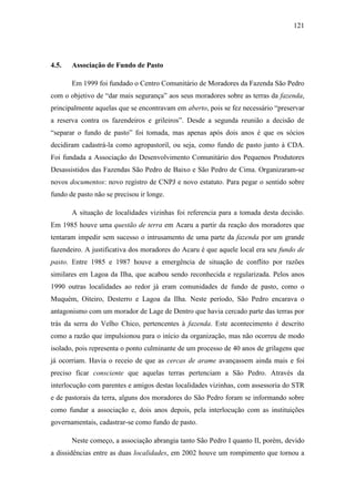 121

4.5.

Associação de Fundo de Pasto
Em 1999 foi fundado o Centro Comunitário de Moradores da Fazenda São Pedro

com o objetivo de “dar mais segurança” aos seus moradores sobre as terras da fazenda,
principalmente aquelas que se encontravam em aberto, pois se fez necessário “preservar
a reserva contra os fazendeiros e grileiros”. Desde a segunda reunião a decisão de
“separar o fundo de pasto” foi tomada, mas apenas após dois anos é que os sócios
decidiram cadastrá-la como agropastoril, ou seja, como fundo de pasto junto à CDA.
Foi fundada a Associação do Desenvolvimento Comunitário dos Pequenos Produtores
Desassistidos das Fazendas São Pedro de Baixo e São Pedro de Cima. Organizaram-se
novos documentos: novo registro de CNPJ e novo estatuto. Para pegar o sentido sobre
fundo de pasto não se precisou ir longe.
A situação de localidades vizinhas foi referencia para a tomada desta decisão.
Em 1985 houve uma questão de terra em Acaru a partir da reação dos moradores que
tentaram impedir sem sucesso o intrusamento de uma parte da fazenda por um grande
fazendeiro. A justificativa dos moradores do Acaru é que aquele local era seu fundo de
pasto. Entre 1985 e 1987 houve a emergência de situação de conflito por razões
similares em Lagoa da Ilha, que acabou sendo reconhecida e regularizada. Pelos anos
1990 outras localidades ao redor já eram comunidades de fundo de pasto, como o
Muquém, Oiteiro, Desterro e Lagoa da Ilha. Neste período, São Pedro encarava o
antagonismo com um morador de Lage de Dentro que havia cercado parte das terras por
trás da serra do Velho Chico, pertencentes à fazenda. Este acontecimento é descrito
como a razão que impulsionou para o início da organização, mas não ocorreu de modo
isolado, pois representa o ponto culminante de um processo de 40 anos de grilagens que
já ocorriam. Havia o receio de que as cercas de arame avançassem ainda mais e foi
preciso ficar consciente que aquelas terras pertenciam a São Pedro. Através da
interlocução com parentes e amigos destas localidades vizinhas, com assessoria do STR
e de pastorais da terra, alguns dos moradores do São Pedro foram se informando sobre
como fundar a associação e, dois anos depois, pela interlocução com as instituições
governamentais, cadastrar-se como fundo de pasto.
Neste começo, a associação abrangia tanto São Pedro I quanto II, porém, devido
a dissidências entre as duas localidades, em 2002 houve um rompimento que tornou a

 