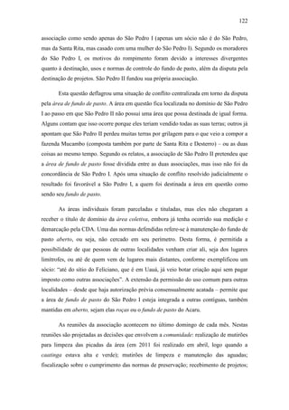122
associação como sendo apenas do São Pedro I (apenas um sócio não é do São Pedro,
mas da Santa Rita, mas casado com uma mulher do São Pedro I). Segundo os moradores
do São Pedro I, os motivos do rompimento foram devido a interesses divergentes
quanto à destinação, usos e normas de controle do fundo de pasto, além da disputa pela
destinação de projetos. São Pedro II fundou sua própria associação.
Esta questão deflagrou uma situação de conflito centralizada em torno da disputa
pela área de fundo de pasto. A área em questão fica localizada no domínio de São Pedro
I ao passo em que São Pedro II não possui uma área que possa destinada de igual forma.
Alguns contam que isso ocorre porque eles teriam vendido todas as suas terras; outros já
apontam que São Pedro II perdeu muitas terras por grilagem para o que veio a compor a
fazenda Mucambo (composta também por parte de Santa Rita e Desterro) – ou as duas
coisas ao mesmo tempo. Segundo os relatos, a associação de São Pedro II pretendeu que
a área de fundo de pasto fosse dividida entre as duas associações, mas isso não foi da
concordância de São Pedro I. Após uma situação de conflito resolvido judicialmente o
resultado foi favorável a São Pedro I, a quem foi destinada a área em questão como
sendo seu fundo de pasto.
As áreas individuais foram parceladas e tituladas, mas eles não chegaram a
receber o título de domínio da área coletiva, embora já tenha ocorrido sua medição e
demarcação pela CDA. Uma das normas defendidas refere-se à manutenção do fundo de
pasto aberto, ou seja, não cercado em seu perímetro. Desta forma, é permitida a
possibilidade de que pessoas de outras localidades venham criar ali, seja dos lugares
limítrofes, ou até de quem vem de lugares mais distantes, conforme exemplificou um
sócio: “até do sítio do Feliciano, que é em Uauá, já veio botar criação aqui sem pagar
imposto como outras associações”. A extensão da permissão do uso comum para outras
localidades – desde que haja autorização prévia consensualmente acatada – permite que
a área de fundo de pasto do São Pedro I esteja integrada a outras contíguas, também
mantidas em aberto, sejam elas roças ou o fundo de pasto do Acaru.
As reuniões da associação acontecem no último domingo de cada mês. Nestas
reuniões são projetadas as decisões que envolvem a comunidade: realização de mutirões
para limpeza das picadas da área (em 2011 foi realizado em abril, logo quando a
caatinga estava alta e verde); mutirões de limpeza e manutenção das aguadas;
fiscalização sobre o cumprimento das normas de preservação; recebimento de projetos;

 