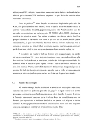 123
diálogo com CDA e trâmites burocráticos para regularização da área. A chegada da luz
elétrica, que ocorreu em 2009, mediante o programa Luz para Todos foi uma das ações
vinculadas à associação.
Entre os projetos105, além daqueles recentemente implantados pela ação da
CAR, aos quais retornarei mais adiante, existe o repasse de micro-crédito voltado a
caprino e ovinocultura. Em 2002, pegaram um projeto pelo Pronaf com três anos de
carência, em empréstimos que variavam entre R$ 2.800,00 a R$3.900,00 e destinado a
aquisição de animais e arame. Para muitos moradores, este sistema não foi benéfico
porque fomentou o cercamento das roças e por não ser de fundo perdido gerou
endividamento, já que o investimento da maior parte do dinheiro voltava-se para a
compra de animais e que esta atividade acompanha algumas incertezas, pode acontecer
perda de parte do criatório, com morte por doença de alguns animais, roubos, etc.
A expectativa em receber o título de domínio, após a regularização, era grande
até que em meados de 2011 chega ao conhecimento do grupo a alteração realizada pela
Procuradoria Geral do Estado a respeito da emissão dos títulos para comunidades de
fundo de pasto. A notícia de que o regime “voltaria” a ser a emissão de concessão de
uso, com prazo de 20 anos, foi recebida de maneira desfavorável. A regularização via a
emissão do título de domínio representava a garantia para se poder ter segurança para
manutenção a área de fundo de pasto, daí ser um tópico que desperta preocupação.

4.6.

Reunião da associação
No último domingo do mês acontecem as reuniões da associação e após duas

semanas em campo eu pude me apresentar ao grupo106 e expor o motivo da minha
presença e como estava caminhando a pesquisa que estava fazendo. O número de sócios
é flutuante, mas naquele momento havia 38 sócios. Estes são contabilizados entre os
homens que representam as unidades domésticas ou apenas a si próprios se forem
solteiros. A participação direta das mulheres foi considerada maior anos atrás enquanto
que aos poucos passou a ocorrer um esvaziamento por parte delas.

Quando se fala em projetos se quer dizer em primeiro lugar aqueles relativos a linhas de crédito para
investimento na produção; apenas de modo secundário se tem referência a ações de modo mais contínuo,
como as executadas pela CAR.
106 Este é um dos termos que se emprega para se referir ao conjunto de sócios.
105

 