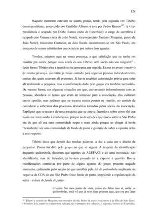 124
Naquele momento estavam na quarta gestão, tendo pela segunda vez Tibério
como presidente; antecedido por Custódio Albano, e este por Pedro Ramos107. A vicepresidência é ocupada por Dinho Ramos (neto de Esperdião); o cargo de secretária é
ocupado por Vanusa (neta de João Nenê), vice-secretário Paulino (Muquém, genro de
João Nenê); tesoureiro Custódio; os dois fiscais encontravam-se em São Paulo, em
processo de serem substituídos em exercício por outros dois agentes.
“Irmãos, estamos aqui na vossa presença, e que satisfação que eu tenho em
mostrar pra vocês, porque mais vocês eu sou Tibério, sem vocês não sou ninguém” –
desta forma Tibério abre a reunião e me apresenta em seguida. Expus ao grupo o motivo
de minha presença, conforme já havia contado para algumas pessoas individualmente,
muitas das quais estavam ali presentes. Já havia recebido autorização prévia para estar
ali realizando a pesquisa, mas a confirmação dada pelo grupo era também necessária.
Da mesma forma, em algumas situações em que, conversando informalmente com as
pessoas, abordava os temas que eram de interesse para a associação, elas evitaram
emitir opinião, mas pediram que eu tocasse nestes pontos na reunião, no sentido de
considerar a soberania dos processos decisórios tomados pelos sócios da associação.
Expliquei que se tratava de uma pesquisa que eu estava fazendo e sobre como foi que
havia me interessado a conhecê-los, porque as descrições que ouvia sobre o São Pedro
era de que ali era uma comunidade negra e mais ainda porque ao chegar lá havia
„descoberto‟ ser uma comunidade de fundo de pasto e gostaria de saber a opinião deles
a este respeito.
Tibério disse que depois das minhas palavras ia dar a cada um o direito de
perguntar. Pouco foi dito pelo grupo no que se seguiu. A respeito da identificação
enquanto quilombola, disseram que agentes da AREFASE e de uma instituição não
identificada, mas de Salvador, já haviam passado ali e exposto a questão. Houve
manifestações contrárias por parte de alguns agentes do grupo presente naquele
momento, embasadas pelo receio de que escolher pela lei de quilombola implicaria na
negativa da CDA de que São Pedro fosse fundo de pasto, impedindo a regularização da
serra – a área de fundo de pasto:
Crispim: No meu ponto de vista, como ela falou isso aí, sobre os
quilombolas, você vê que já veio duas pessoas aqui, que era pra fazer
Tibério é nascido no Muquém, mas morador do São Pedro há anos e sua esposa é da filha do João Nenê.
Os outros dois, como os sobrenomes indicam, são o primeiro dos Albanos, o segundo, bisneto do Esperdião.
107

 