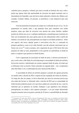 126
contribuir para a pesquisa e salientei que estava ouvindo as histórias dos mais velhos,
porém que apenas tinha tido oportunidade de conversar até aquele momento com os
descendentes de Esperdião e que não havia ainda conhecido a história dos Albanos, por
exemplo. Custódio Albano, ali presente, se prontificou a estar disponível para uma
entrevista.
Uma das pretensões da pesquisa de campo era a realização de um survey. Ao me
perguntarem na reunião sobre o que poderiam fazer para contribuir com minha
pesquisa, expus que além de conversar com pessoas das outras famílias, também
gostaria de realizar um survey e expliquei rapidamente a metodologia que consistiria em
fazer um levantamento das casas apenas para me dar embasamento sobre o perfil das
famílias e seu modo de vida, principalmente em relação às atividades produtivas. Sobre
este aspecto, não houve objeção quanto à convivência com eles e a realização da
pesquisa qualitativa, como eu já vinha fazendo, mas não acharam interessante que eu
fizesse um survey108, como eu propus, sob o argumento de que a CDA havia feito uma
pesquisa em todas as casas, perguntando se eles queriam ser quilombolas ou fundo de
pasto e a resposta é que queriam ser fundo de pasto.
Com a organização da associação de fundo de pasto, o discurso prevalecente é
que a união entre o São Pedro foi motivada porque a necessidade de defesa do território
da fazenda suscitou a identificação em comum enquanto fundo de pasto, de modo que
as diferenças entre as famílias foram colocadas em segundo plano – até o rompimento
entre São Pedro I e II e a reafirmação da união interna do São Pedro I.
A necessidade de defesa do território perpassa a posição dos agentes presentes
na reunião sobre a decisão da PGE a respeito da não expedição dos títulos de domínio.
Ao longo dos dias em campo, eu havia observado, por meio de conversas prévias que
eles ainda não haviam se informado sobre a decisão da PGE que as comunidades de
fundo de pasto poderiam passar a ter suas áreas cedidas por concessão de uso, o que me
indicaram que eu apontasse na reunião. Expliquei o que significava esta alteração,
principalmente em relação a dois aspectos principais: o uso por tempo determinado
(naquele momento estava em pauta o período de 20 anos) e a possibilidade de alienação

A proposta de survey que descrevi seria um levantamento feito entre os moradores para obter dados
quantitativos sobre de número de moradores, idade, escolaridade, atividades produtivas. Deste modo,
intentava realizar um mapeamento, possibilitando observar o perfil sócio-econômico dos grupos domésticos
e das famílias, bem como uma comparação entre estas.
108

 