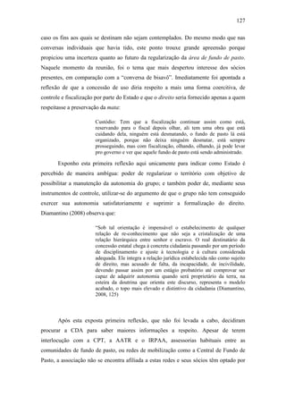 127
caso os fins aos quais se destinam não sejam contemplados. Do mesmo modo que nas
conversas individuais que havia tido, este ponto trouxe grande apreensão porque
propiciou uma incerteza quanto ao futuro da regularização da área de fundo de pasto.
Naquele momento da reunião, foi o tema que mais despertou interesse dos sócios
presentes, em comparação com a “conversa de bisavô”. Imediatamente foi apontada a
reflexão de que a concessão de uso diria respeito a mais uma forma coercitiva, de
controle e fiscalização por parte do Estado e que o direito seria fornecido apenas a quem
respeitasse a preservação da mata:
Custódio: Tem que a fiscalização continuar assim como está,
reservando para o fiscal depois olhar, ali tem uma obra que está
cuidando dela, ninguém está desmatando, o fundo de pasto lá está
organizado, porque não deixa ninguém desmatar, está sempre
prosseguindo, mas com fiscalização, olhando, olhando, já pode levar
pro governo e ver que aquele fundo de pasto está sendo administrado.

Exponho esta primeira reflexão aqui unicamente para indicar como Estado é
percebido de maneira ambígua: poder de regularizar o território com objetivo de
possibilitar a manutenção da autonomia do grupo; e também poder de, mediante seus
instrumentos de controle, utilizar-se do argumento de que o grupo não tem conseguido
exercer sua autonomia satisfatoriamente e suprimir a formalização do direito.
Diamantino (2008) observa que:
“Sob tal orientação é impensável o estabelecimento de qualquer
relação de re-conhecimento que não seja a cristalização de uma
relação hierárquica entre senhor e escravo. O real destinatário da
concessão estatal chega à concreta cidadania passando por um período
de disciplinamento e ajuste à tecnologia e à cultura considerada
adequada. Ele integra a relação jurídica estabelecida não como sujeito
de direito, mas acusado de falta, da incapacidade, de incivilidade,
devendo passar assim por um estágio probatório até comprovar ser
capaz de adquirir autonomia quando será proprietário da terra, na
esteira da doutrina que orienta este discurso, representa o modelo
acabado, o topo mais elevado e distintivo da cidadania (Diamantino,
2008, 125)

Após esta exposta primeira reflexão, que não foi levada a cabo, decidiram
procurar a CDA para saber maiores informações a respeito. Apesar de terem
interlocução com a CPT, a AATR e o IRPAA, assessorias habituais entre as
comunidades de fundo de pasto, ou redes de mobilização como a Central de Fundo de
Pasto, a associação não se encontra afiliada a estas redes e seus sócios têm optado por

 