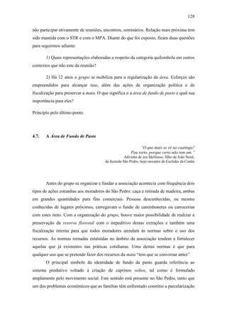 128
não participar ativamente de reuniões, encontros, seminários. Relação mais próxima tem
sido mantida com o STR e com o MPA. Diante do que foi exposto, ficam duas questões
para seguirmos adiante:
1) Quais representações elaboradas a respeito da categoria quilombola em outros
contextos que não este da reunião?
2) Há 12 anos o grupo se mobiliza para a regularização da área. Esforços são
empreendidos para alcançar isso, além das ações de organização política e de
fiscalização para preservar a mata. O que significa o a área de fundo de pasto e qual sua
importância para eles?
Principio pelo último ponto.

4.7.

A Área de Fundo de Pasto
“O que mais se vê na caatinga?
Pau torto, porque certo não tem um.”
Advinha de seu Idelfonso, filho de João Nenê,
da fazenda São Pedro, hoje morador de Euclides da Cunha

Antes do grupo se organizar e fundar a associação acontecia com frequência dois
tipos de ações estranhas aos moradores do São Pedro: caça e retirada de madeira, ambas
em grandes quantidades para fins comerciais. Pessoas desconhecidas, ou mesmo
conhecidas de lugares próximos, carregavam o fundo de caminhonetes ou carrocerias
com estes itens. Com a organização do grupo, houve maior possibilidade de realizar a
preservação da reserva florestal com o impeditivo destas extrações e também uma
fiscalização interna para que todos moradores atendam às normas sobre o uso dos
recursos. As normas tornadas estatuídas no âmbito da associação tendem a fortalecer
aquelas que já existentes nas práticas cotidianas. Uma destas normas é que para
qualquer uso que se pretende fazer dos recursos da mata “tem que se conversar antes”
O principal símbolo da identidade de fundo de pasto guarda referência ao
sistema produtivo voltado à criação de caprinos soltos, tal como é formulado
amplamente pelo movimento social. Este sentido está presente no São Pedro, tanto que
um dos problemas econômicos que as famílias têm enfrentado constitui a parcelarização

 