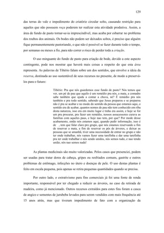 129
das terras do vale e impedimento do criatório circular solto, causando restrição para
aqueles que não possuem roça poderem ter realizar esta atividade produtiva. Assim, a
área de fundo de pasto tornar-se-ia imprescindível, mas acaba por esbarrar no problema
dos roubos dos animais. Os bodes não podem ser deixados soltos, é preciso que alguém
fique permanentemente pastoriando, o que não é possível se fazer durante todo o tempo,
por semanas ou meses a fio, para não correr o risco de perder toda a criação.
O uso minguante do fundo de pasto para criação de bode, devido a este aspecto
contingente, pode nos mostrar que haverá mais coisas a respeito do que esta área
representa. As palavras de Tibério falam sobre um dos sentidos, que envolve a ideia da
reserva, destinada ao uso sustentável de seus recursos no presente, de modo a preserválos para o futuro:
Tibério: Pra que nós guardemos esse fundo de pasto? Nós temos que
ver, um pé de pau que aquilo é um remédio pra nós, a mata, a comadre
sabe também que ajuda a contar a chuva, né? É remédio pra nós
também e pra todo sentido, sabendo que Jesus preparou e se preparou
não é pra se acabar e no modo do sentido da pessoa que estamos aqui, o
sentido era de acabar, quantos nomes de pau não tem conhecido em riba
desta natureza, isso era em muito lugar e tinha era assim, e hoje se for
um pra procurar, pra fazer um remédio, nossos assucessores curava as
famílias com aqueles paus, e hoje nao tem, por que? Por mode desse
acabamento, então nós estamos aqui, quando pedir informação, isso é
de , tem que falar claro pro grupo, que nós estamos reservando a fim
de reservar a mata, a fim de reservar os pés de árvores, e deixar as
pessoas que se amanhã, tiver uma necessidade de entrar no grupo e não
ter onde trabalhar, nós vamos fazer uma tarefinha e dar uma tarefinha
pra ter onde trabalhar e nós sendo unidos, nós semos tudo, e nao tendo
união, nós nao semos nada!

As plantas medicinais são muito valorizadas. Pelos casos que presenciei, podem
ser usadas para tratar dores de cabeça, gripes ou resfriados comuns, gastrite e outros
problemas de estômago, infecções no útero e doenças de pele. O uso destas plantas é
feito em escala pequena, pois apenas se retira pequenas quantidades quando se precisa.
Por outro lado, o extrativismo para fins comerciais já foi uma fonte de renda
importante, responsável por ter chegado a reduzir as árvores, no caso da retirada de
madeira, como já mencionado. Outros recursos extraídos para estes fins foram a casca
de angico e sementes de jurubeba levados para serem vendidos com mais frequência até
15 anos atrás, mas que tiveram impedimento de fato com a organização da

 