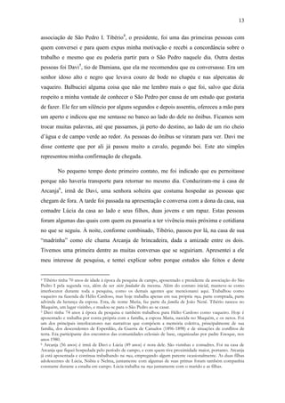 13
associação de São Pedro I. Tibério4, o presidente, foi uma das primeiras pessoas com
quem conversei e para quem expus minha motivação e recebi a concordância sobre o
trabalho e mesmo que eu poderia partir para o São Pedro naquele dia. Outra destas
pessoas foi Davi5, tio de Damiana, que ela me recomendou que eu conversasse. Era um
senhor idoso alto e negro que levava couro de bode no chapéu e nas alpercatas de
vaqueiro. Balbuciei alguma coisa que não me lembro mais o que foi, salvo que dizia
respeito a minha vontade de conhecer o São Pedro por causa de um estudo que gostaria
de fazer. Ele fez um silêncio por alguns segundos e depois assentiu, ofereceu a mão para
um aperto e indicou que me sentasse no banco ao lado do dele no ônibus. Ficamos sem
trocar muitas palavras, até que passamos, já perto do destino, ao lado de um rio cheio
d‟água e de campo verde ao redor. As pessoas do ônibus se viraram para ver. Davi me
disse contente que por ali já passou muito a cavalo, pegando boi. Este ato simples
representou minha confirmação de chegada.
No pequeno tempo deste primeiro contato, me foi indicado que eu pernoitasse
porque não haveria transporte para retornar no mesmo dia. Conduziram-me à casa de
Arcanja6, irmã de Davi, uma senhora solteira que costuma hospedar as pessoas que
chegam de fora. A tarde foi passada na apresentação e conversa com a dona da casa, sua
comadre Lúcia da casa ao lado e seus filhos, duas jovens e um rapaz. Estas pessoas
foram algumas das quais com quem eu passaria a ter vivência mais próxima e cotidiana
no que se seguiu. À noite, conforme combinado, Tibério, passou por lá, na casa de sua
“madrinha” como ele chama Arcanja de brincadeira, dada a amizade entre os dois.
Tivemos uma primeira dentre as muitas conversas que se seguiriam. Apresentei a ele
meu interesse de pesquisa, e tentei explicar sobre porque estudos são feitos e deste

Tibério tinha 70 anos de idade à época da pesquisa de campo, aposentado e presidente da associação do São
Pedro I pela segunda vez, além de ser sócio fundador da mesma. Além do contato inicial, manteve-se como
interlocutor durante toda a pesquisa, como os demais agentes que mencionarei aqui. Trabalhou como
vaqueiro na fazenda de Hélio Cardoso, mas hoje trabalha apenas em sua própria roça, parte comprada, parte
advinda da herança da esposa. Esta, de nome Maria, faz parte da família de João Nenê. Tibério nasceu no
Muquém, um lugar vizinho, e mudou-se para o São Pedro ao se casar.
5 Davi tinha 74 anos à época da pesquisa e também trabalhou para Hélio Cardoso como vaqueiro. Hoje é
aposentado e trabalha por conta própria com a família, a esposa Maria, nascida no Muquém, e os netos. Foi
um dos principais interlocutores nas narrativas que compõem a memória coletiva, principalmente de sua
família, dos descendentes de Esperdião, da Guerra de Canudos (1896-1898) e de situações de conflitos de
terra. Era participante dos encontros das comunidades eclesiais de base, organizadas por padre Enoque, nos
anos 1980.
6 Arcanja (56 anos) é irmã de Davi e Lúcia (49 anos) é nora dele. São vizinhas e comadres. Foi na casa de
Arcanja que fiquei hospedada pelo período de campo, e com quem tive proximidade maior, portanto. Arcanja
já está aposentada e continua trabalhando na roça, empregando algum parente ocasionalmente. As duas filhas
adolescentes de Lúcia, Núbia e Nelma, juntamente com algumas de suas primas foram também companhia
constante durante a estadia em campo. Lúcia trabalha na roça juntamente com o marido e as filhas.
4

 