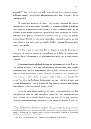 130
associação109. Este extrativismo comercial é muito criticado hoje pelas consequências
ambientais causadas e era realizado pela ausência de outras fontes de renda – salvo a
produção de sisal.
O extrativismo comercial de lenha e dos recursos provindos das árvores
mencionadas foi um dos problemas combatidos por outras comunidades de fundo de
pasto, pois dada as poucas alternativas de geração de renda, esta opção acabava por ser
executada mesmo ferindo as posições e práticas tradicionais de manejo dos recursos
ambientais. Estas práticas encontram-se no mesmo plano que o sisal, um trabalho
moralmente desvalorizado por também ser uma produção totalmente comercial que gera
pouco dinheiro, leva muito tempo de trabalho familiar e esgarça fisicamente quem
maneja esta produção.
Por fim, a serra e a área atrás dela são lugares de memória. Envolvem as
lembranças de passeios, caçadas e principalmente do trabalho de pastoreio dos
vaqueiros. Estas lembranças estão nas palavras dos mais velhos, mas se atualizam entre
os jovens.
Fiz duas caminhadas pelo fundo de pasto, na primeira com um grupo de jovens
cuja idade variava entre 12 a 32 anos, quatro homens e três mulheres a contar comigo,
que se motivaram a me levar para conhecer o fundo de pasto. Andamos até o fim do São
Pedro de Baixo, atravessamos as roças limítrofes, circulamos a serra, passamos por
roças cercadas e outras abertas, e chegamos onde começa a área marcada pelo
aceros110 da CDA. Sua localização é entremeada a um vale - mais estreito que o vale
povoado da fazenda São Pedro, já descrito. Vai fazer margem com as serras e roças de
Lage de Dentro e também o fundo de pasto do Acaru.
As moças nunca tinham andado por ali, mas os homens conheciam bem. Isto
estava de acordo com o que eu via no cotidiano, tanto no São Pedro, quanto por entre os
lugares vizinhos, que as áreas de fundo de pasto, e de matas são em geral espaços de
circulação preponderantemente masculinos, o que remete de imediato à esfera do
Angico (Piptadenia calubrina) é uma árvore cuja casca se utiliza para o curtume de couro; as sementes da
árvore jurubeba (Solanun Paniculato) eram vendidas para a fabricação industrial de uma bebida. A extração
destes itens foi generalizada na zona rural do semiárido, principalmente com a precarização das condições de
trabalho e do modo de vida camponês, após o processo de entrada mais expressiva de investimentos
capitalistas no campo pelos anos 1970 em diante.
109

110

Aceros são os marcos implantados pela CDA na demarcação da área de fundo de pasto.

 