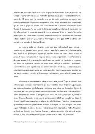 131
trabalho por serem locais de realização da parcela do trabalho de roça efetuado por
homens. Notava também que são preferidos por homens jovens, considerando rapazes a
partir dos 12 anos, que via passando a pé ou de moto geralmente em grupo, para
caminhar pelo fundo de pasto em situações de lazer. Neste prisma se situa a caminhada
que fiz com o grupo de jovens, que se divertiam em se intitular ludicamente como
“bando de cangaceiros” e em contar histórias de situações vividas ou de ouvir dizer por
ali, sobre animais já vistos, escapadas de cobras, situações de ter se “areado” (perdido)
pela caipora, de cheias fortes do rio no tempo das trovoadas. Igualmente me contavam
sobre o trabalho com criação, sobre a delimitação da área pela CDA e sobre a terra
cercada pelo morador de Lage de Dentro.
A caipora pode ser descrita como um ente sobrenatural cuja morada é
geralmente nas áreas de matas que ela protege. As referências que ouvi diziam respeito
mais direto a sua presença na região que envolve a serra do Velho Chico, a área de
fundo de pasto e seu entorno. A caipora faz as pessoas se perderem (ou se “arearem”).
Segundo as descrições, sem nenhum sinal aparente prévio, ela confunde as pessoas e
seu senso de localização, ou dito de outra forma embaça os sentidos. Geralmente a
caipora faz isso com aqueles que não conhecem bem o local onde se encontram, mas
principalmente, com quem entra nas matas com fins escusos como caçar animais que
não são permitidos e que não se destinam para alimentação ou derrubar árvores e retirar
lenha.
Podíamos ter caminhado ao redor da área, pela picada111 que a circunda, mas
entramos pela caatinga, para “sentir o que é de verdade o fundo de pasto” e, para quem
não conhece, imaginar o trabalho que é encontrar uma cabra que debandou. Depois de
andarmos por entre passagens estreitas que tinham que ser abertas no mato espinhoso a
facão, chegamos no arame. À margem desta cerca de arame, prossegue a picada do
fundo de pasto beirando a margem da pretensa propriedade do morador da Lage de
Dentro, considerada uma grilagem sobre a fazenda São Pedro. Quando a cerca acaba em
quadrado rodeando sua própria terra, o aberto se alarga e vai fazer margem com outras
roças, parte delas abertas no meio do vale, estas de moradores de São Pedro. Chegamos
ao limite da fronteira com Acaru e fazemos o retorno, cortando pela serra, de volta à
estrada. A área é cortada por dois regatos que enchem na época das trovoadas.

111

Caminho largo aberto no mato que margeia o perímetro da área de fundo de pasto.

 