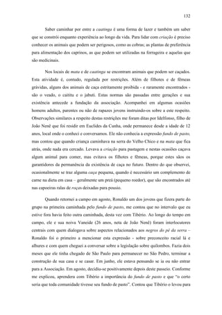 132
Saber caminhar por entre a caatinga é uma forma de lazer e também um saber
que se constrói enquanto experiência ao longo da vida. Para lidar com criação é preciso
conhecer os animais que podem ser perigosos, como as cobras; as plantas de preferência
para alimentação dos caprinos, as que podem ser utilizadas na forrageira e aquelas que
são medicinais.
Nos locais de mata e de caatinga se encontram animais que podem ser caçados.
Esta atividade é, contudo, regulada por restrições. Além de filhotes e de fêmeas
grávidas, alguns dos animais de caça estritamente proibida - e raramente encontrados são o veado, o caititu e o jabuti. Estas normas são passadas entre gerações e sua
existência antecede a fundação da associação. Acompanhei em algumas ocasiões
homens adultos, parentes ou não de rapazes jovens instruindo-os sobre a este respeito.
Observações similares a respeito destas restrições me foram ditas por Idelfonso, filho de
João Nenê que foi residir em Euclides da Cunha, onde permanece desde a idade de 12
anos, local onde o conheci e conversamos. Ele não conhecia a expressão fundo de pasto,
mas contou que quando criança caminhava na serra do Velho Chico e na mata que fica
atrás, onde nada era cercado. Levava a criação para pastagem e nestas ocasiões caçava
algum animal para comer, mas evitava os filhotes e fêmeas, porque estes sãos os
garantidores da permanência da existência de caça no futuro. Dentro do que observei,
ocasionalmente se traz alguma caça pequena, quando é necessário um complemento de
carne na dieta em casa – geralmente um preá (pequeno roedor), que são encontrados até
nas capoeiras ralas de roças deixadas para pousio.
Quando retornei a campo em agosto, Ronaldo um dos jovens que fizera parte do
grupo na primeira caminhada pelo fundo de pasto, me contou que no intervalo que eu
estive fora havia feito outra caminhada, desta vez com Tibério. Ao longo do tempo em
campo, ele e sua noiva Vaneide (26 anos, neta de João Nenê) foram interlocutores
centrais com quem dialogava sobre aspectos relacionados aos negros do pé da serra –
Ronaldo foi o primeiro a mencionar esta expressão - sobre preconceito racial lá e
alhures e com quem cheguei a conversar sobre a legislação sobre quilombos. Fazia dois
meses que ele tinha chegado de São Paulo para permanecer no São Pedro, terminar a
construção de sua casa e se casar. Em junho, ele estava pensando se ia ou não entrar
para a Associação. Em agosto, decidiu-se positivamente depois deste passeio. Conforme
me explicou, aprendera com Tibério a importância do fundo de pasto e que “o certo
seria que toda comunidade tivesse seu fundo de pasto”. Contou que Tibério o levou para

 