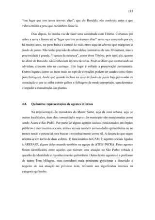 133
“um lugar que tem umas árvores altas”, que ele Ronaldo, não conhecia antes e que
valeria muito a pena que eu também fosse lá.
Dias depois, foi minha vez de fazer uma caminhada com Tibério. Cortamos por
sobre a serra e fomos até o “lugar que tem as árvores altas”: uma roça comprada por ele
há muitos anos, na parte baixa e central do vale, entre aquelas abertas que margeiam o
fundo de pasto. Não tenho precisão da altura delas (estimativa de uns 30 metros), mas a
preciosidade é grande, “riqueza da natureza”, como disse Tibério, pois tanto ele, quanto
no dizer de Ronaldo, não conheciam árvores tão altas. Pode-se dizer que contrariando as
advinhas, crescem reto na caatinga. Este lugar é voltado a preservação permanente.
Outros lugares, como as áreas mais ao topo de elevações podem ser usadas como fonte
para forrageira, desde que quando inclusa na área de fundo de pasto haja permissão da
associação e que se saiba extrair galhos e folhagens de modo apropriado, sem desmatar
e impedir a manutenção das plantas.

4.8.

Quilombo: representações de agentes externos
Na representação de moradores do Monte Santo, seja da zona urbana, seja de

outras localidades, duas das comunidades negras do município são mencionadas como
sendo Acaru e São Pedro. Por parte de alguns agentes sociais, posicionados em órgãos
públicos e movimentos sociais, ambas seriam também comunidades quilombolas ou ao
menos tendo o potencial para buscar o reconhecimento como tal. A descrição que segue
orienta-se em torno de duas esferas: 1) funcionários da CAR; 2) agentes sociais ligados
à AREFASE, alguns deles atuando também na equipe de ATES/ INCRA. Estes agentes
foram identificados entre aqueles que tiveram uma atuação no São Pedro voltada à
questão da identidade e reconhecimento quilombola. Outro destes agentes é o professor
de teatro Tom Milagres, mas considerei mais pertinente posicionar a descrição a
respeito de sua atuação no próximo item, referente aos significados internos da
categoria quilombo.

 