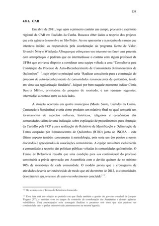 134
4.8.1. CAR
Em abril de 2011, logo após o primeiro contato em campo, procurei o escritório
regional da CAR em Euclides da Cunha. Buscava obter dados a respeito dos projetos
que esta agência desenvolve no São Pedro. Ao me apresentar e à pesquisa de campo que
intentava iniciar, os responsáveis pela coordenação do programa Gente de Valor,
Idvandro Nery e Wladynéa Albuquerque esboçaram seu interesse em fazer uma parceria
com antropólogos e pediram que eu intermediasse o contato com algum professor da
UFBA que estivesse disposto a coordenar uma equipe voltada a uma “Consultoria para
Construção do Processo de Auto-Reconhecimento de Comunidades Remanescentes de
Quilombos”112, cujo objetivo principal seria “Realizar consultoria para a construção do
processo de auto-reconhecimento de comunidades remanescentes de quilombos, tendo
em vista sua regularização fundiária”. Julguei por bem naquele momento indicar Cíntia
Beatriz Müller, orientadora da pesquisa de mestrado, e nas semanas seguintes,
intermediei o contato entre os dois lados.
A atuação ocorreria em quatro municípios (Monte Santo, Euclides da Cunha,
Cansanção e Nordestina) e teria como produtos um relatório final no qual constaria um
levantamento de aspectos culturais, históricos, religiosos e econômicos das
comunidades; além de uma indicação sobre explicação de procedimentos para obtenção
da Certidão pela FCP e para realização do Relatório de Identificação e Delimitação de
Terras ocupadas por Remanescentes de Quilombos (RTID) junto ao INCRA – este
último aspecto também concernente à metodologia, pois seria um dos pontos a serem
discutidos e apresentados às associações comunitárias. A equipe consultora esclareceria
a comunidade a respeito das políticas públicas voltadas às comunidades quilombolas. O
Termo de Referência ressalta que uma condição para sua continuidade do processo
constituiria a prévia aprovação em Assembleia com o devido quórum de no mínimo
80% de moradores de cada comunidade. O modelo previa que o cronograma de
atividades deveria ser estabelecido de modo que até dezembro de 2012, as comunidades
deveriam ter seu processo de auto-reconhecimento concluído113.

112

De acordo com o Termo de Referência fornecido.

Esta data está em relação ao período em que finda também a gestão do governo estadual de Jacques
Wagner (PT), e também com os cargos de comissão da coordenação das Secretarias e demais agências
subsidiárias. Uma preocupação seria conseguir finalizar o processo sob risco que não pudesse ter
continuidade caso o poder executivo não permanecesse na mesma legenda.
113

 