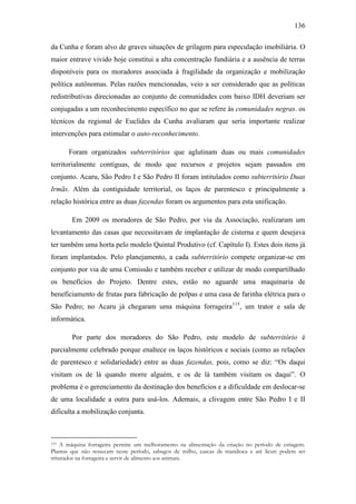 136
da Cunha e foram alvo de graves situações de grilagem para especulação imobiliária. O
maior entrave vivido hoje constitui a alta concentração fundiária e a ausência de terras
disponíveis para os moradores associada à fragilidade da organização e mobilização
política autônomas. Pelas razões mencionadas, veio a ser considerado que as políticas
redistributivas direcionadas ao conjunto de comunidades com baixo IDH deveriam ser
conjugadas a um reconhecimento específico no que se refere às comunidades negras. os
técnicos da regional de Euclides da Cunha avaliaram que seria importante realizar
intervenções para estimular o auto-reconhecimento.
Foram organizados subterritórios que aglutinam duas ou mais comunidades
territorialmente contíguas, de modo que recursos e projetos sejam passados em
conjunto. Acaru, São Pedro I e São Pedro II foram intitulados como subterritório Duas
Irmãs. Além da contiguidade territorial, os laços de parentesco e principalmente a
relação histórica entre as duas fazendas foram os argumentos para esta unificação.
Em 2009 os moradores de São Pedro, por via da Associação, realizaram um
levantamento das casas que necessitavam de implantação de cisterna e quem desejava
ter também uma horta pelo modelo Quintal Produtivo (cf. Capítulo I). Estes dois itens já
foram implantados. Pelo planejamento, a cada subterritório compete organizar-se em
conjunto por via de uma Comissão e também receber e utilizar de modo compartilhado
os benefícios do Projeto. Dentre estes, estão no aguarde uma maquinaria de
beneficiamento de frutas para fabricação de polpas e uma casa de farinha elétrica para o
São Pedro; no Acaru já chegaram uma máquina forrageira 115, um trator e sala de
informática.
Por parte dos moradores do São Pedro, este modelo de subterritório é
parcialmente celebrado porque enaltece os laços históricos e sociais (como as relações
de parentesco e solidariedade) entre as duas fazendas, pois, como se diz: “Os daqui
visitam os de lá quando morre alguém, e os de lá também visitam os daqui”. O
problema é o gerenciamento da destinação dos benefícios e a dificuldade em deslocar-se
de uma localidade a outra para usá-los. Ademais, a clivagem entre São Pedro I e II
dificulta a mobilização conjunta.

A máquina forrageira permite um melhoramento na alimentação da criação no período de estiagem.
Plantas que não ressecam neste período, sabugos de milho, cascas de mandioca e até licuri podem ser
triturados na forrageira e servir de alimento aos animais.
115

 