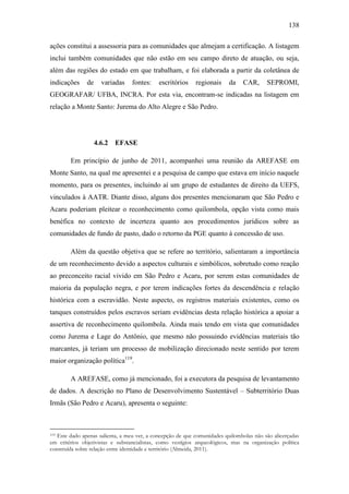 138
ações constitui a assessoria para as comunidades que almejam a certificação. A listagem
inclui também comunidades que não estão em seu campo direto de atuação, ou seja,
além das regiões do estado em que trabalham, e foi elaborada a partir da coletânea de
indicações

de

variadas

fontes:

escritórios

regionais

da

CAR,

SEPROMI,

GEOGRAFAR/ UFBA, INCRA. Por esta via, encontram-se indicadas na listagem em
relação a Monte Santo: Jurema do Alto Alegre e São Pedro.

4.6.2

EFASE

Em princípio de junho de 2011, acompanhei uma reunião da AREFASE em
Monte Santo, na qual me apresentei e a pesquisa de campo que estava em início naquele
momento, para os presentes, incluindo aí um grupo de estudantes de direito da UEFS,
vinculados à AATR. Diante disso, alguns dos presentes mencionaram que São Pedro e
Acaru poderiam pleitear o reconhecimento como quilombola, opção vista como mais
benéfica no contexto de incerteza quanto aos procedimentos jurídicos sobre as
comunidades de fundo de pasto, dado o retorno da PGE quanto à concessão de uso.
Além da questão objetiva que se refere ao território, salientaram a importância
de um reconhecimento devido a aspectos culturais e simbólicos, sobretudo como reação
ao preconceito racial vivido em São Pedro e Acaru, por serem estas comunidades de
maioria da população negra, e por terem indicações fortes da descendência e relação
histórica com a escravidão. Neste aspecto, os registros materiais existentes, como os
tanques construídos pelos escravos seriam evidências desta relação histórica a apoiar a
assertiva de reconhecimento quilombola. Ainda mais tendo em vista que comunidades
como Jurema e Lage do Antônio, que mesmo não possuindo evidências materiais tão
marcantes, já teriam um processo de mobilização direcionado neste sentido por terem
maior organização política119.
A AREFASE, como já mencionado, foi a executora da pesquisa de levantamento
de dados. A descrição no Plano de Desenvolvimento Sustentável – Subterritório Duas
Irmãs (São Pedro e Acaru), apresenta o seguinte:

Este dado apenas salienta, a meu ver, a concepção de que comunidades quilombolas não são alicerçadas
em critérios objetivistas e substancialistas, como vestígios arqueológicos, mas na organização política
construída sobre relação entre identidade e território (Almeida, 2011).
119

 