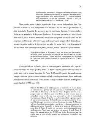 139
Sua formação, em essência, é de povos afro-descendentes, o que
é bastante evidente ainda nos dias de hoje pela presença maciça
de pessoas negras. Nele, habita em média 218 famílias, sendo as
mais tradicionais, as dos Srs. Candinho, Cantílio, D. Júlia, Sr.
Manoel e D. Lindu. (CAR/ AREFASE, 2008)

No relatório, a descrição do histórico de Acaru remete à chegada de João Dias
vindo de Mata de São João e da compra da fazenda na Casa da Torre, e que a maioria da
atual população descende dos escravos que viveram nesta fazenda. É mencionada a
fundação da Associação de Pequenos Produtores de Acaru e que existe no subterritório
uma área de fundo de pasto. O número insuficiente de aguadas é descrito como um dos
principais problemas do subterritório, ao qual se acrescenta a necessidade de mudança e
intervenção para projetos de incentivo à geração de renda como beneficiamento de
frutas nativas, bem como regularização do fundo de pasto e a parcelarização das terras:
Situação semelhante se dá quanto à terra não só no que diz respeito à
produção como na questão moradia já que sua divisão se dá pela
presença de minifúndios. Contam hoje com uma pequena área de Fundo
de Pasto, que ainda está em processo de regularização. (CAR/ EFASE,
2008, s/p)

A necessidade de definição entre as duas categorias identitárias não significa
necessariamente por negar que São Pedro – e Acaru - sejam comunidades de fundo de
pasto, haja vista a própria descrição do Plano de Desenvolvimento, destacada acima;
mas para salientar que se trata de uma necessidade quando posicionada frente ao Estado
para reivindicar suas demandas, como resume Manoel Andrade, morador do Muquém e
agente ligado à EFASE e ao STR:
Manoel: São 35 áreas de fundo de pasto no município de Monte Santo;
aí cada um que... porque tem uns que não se movimentam, mas uns
ainda não se definiram, se é área de fundo de pasto mesmo, se é...
porque cada um objetivo que você falou e tem pessoas que se
enquadram nisso e ele tem que conhecer se ele é comunidade
tradicional, se é fundo de pasto, se é... tem que definir o que ele é, para
ali ele ter um documento declarando que essa comunidade tal é esse
aqui. No caso, por exemplo, teve uma época que nós daqui do Muquém
veio um formulário perguntando o que é que vocês querem mesmo se
definir, quer dizer, buscando, ai trazia; aí a gente se definiu mesmo
como área de fundo de pasto, por isso que a gente se enquadra como
fundo de pasto. Todo lugar que a gente vai, a gente defende fundo de
pasto. Que quando chega no INCRA, no órgão do governo que vai
avaliar caso a caso, aí eles exigem um documento provando a sua
categoria.

 