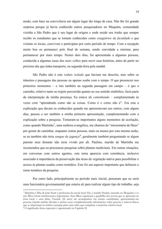 14
modo, com base na convivência em algum lugar tão longe de casa. Não lhe foi grande
surpresa porque já havia conhecido outros pesquisadores no Muquém, comunidade
vizinha a São Pedro que é seu lugar de origem e onde reside seu irmão que sempre
recebe os estudantes que se tornam conhecidos como estagiários da faculdade e que
visitam os locais, convivem e participam por certo período de tempo. Com a recepção
muito boa eu permaneci pelo final de semana, sendo convidada a retornar, para
permanecer por mais tempo. Nestes dois dias, fui apresentada a algumas pessoas,
conduzida a algumas casas dos mais velhos para ouvir suas histórias, antes de partir no
próximo dia que tinha transporte, na segunda-feira pela manhã.
São Pedro não é este reduto isolado que haviam me descrito, mas sobre os
trânsitos e passagens das pessoas eu apenas soube com o tempo. O que presenciei nos
primeiros momentos – e isto também na segunda passagem em campo – é que o
caminho, relativo tanto ao trajeto percorrido quanto ao seu sentido simbólico, fazia parte
da interpretação de minha presença. Eu estava ali caminhando – complementado às
vezes com “aprendendo como são as coisas. Como é e como não é”. Era esta a
explicação que davam os conhecidos quando me apresentavam aos outros; com alguns
dias, passou a ser também a minha primeira apresentação, complementando com a
explicação sobre a pesquisa. Tornaram-se importantes alguns momentos de aceitação,
como quando Martinha7, uma senhora evangélica, me chamou de “missionária de Deus”
por gostar de caminhar, enquanto outras pessoas, mais ou menos por esta mesma razão,
se eu também não teria sangue de jagunço8, geralmente também perguntando se algum
parente meu distante não teria vivido por ali. Paulino, marido de Martinha me
recomendou que eu procurasse pesquisar sobre plantas medicinais. Em outras situações,
em conversas com outros agentes, este tema aparecia com constância, inclusive
associado à importância da preservação das áreas de vegetação nativa para possibilitar o
acesso às plantas usadas como remédios. Este foi um aspecto importante que delineou o
rumo temático da pesquisa.
Por outro lado, principalmente no período mais inicial, pensaram que eu seria
uma funcionária governamental que estaria ali para realizar algum tipo de trabalho, seja
Martinha é filha de João Nenê e professora da escola local. Ela, o marido Paulino (nascido no Muquém) e os
seis filhos foram interlocutores importantes. Suas filhas organizam a quadrilha dos jovens que se apresenta na
festa local, e uma delas, Vaneide (26 anos) me acompanhou em muitas caminhadas, apresentando-me
pessoas, tirando minhas dúvidas e muitas vezes complementando informações sobre pessoas e marcos físicos
que se relacionam às histórias narradas pelos mais velhos que compõem a memória coletiva local.
8 O significado desta expressão é apresentado no Capítulo II.
7

 