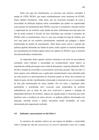 140
Sobre este jogo das classificações, as conversas com técnicos vinculados à
equipe de ATES/ INCRA, que atuam simultaneamente como monitores da EFASE,
foram também elucidativas. Além disso, eles me trouxeram exemplos de como a
necessidade de definição perpassa outras comunidades que podem ser regularizadas
como projetos de assentamento pelo INCRA, mas que se consideram e buscam realizar
a organização de seu território como fundos de pasto, delimitando uma área para este
fim de modo contrário à divisão em lotes individuais que constitui a normativa do
INCRA sobre os assentamentos. Este é o caso, por exemplo da Lage do Antônio, que
teve uma parte de seu território primeiramente suprimida por grilagem e depois
transformada em projeto de assentamento. Além destes casos, tem-se a questão das
políticas agrárias destinadas aos fundos de pasto, sendo vigentes as mesmas destinadas
aos assentamentos de reforma agrária através de cadastro no INCRA e que se mostram
descontextualizadas e insuficientes.
As impressões destes agentes externos norteiam-se em torno do que podemos
considerar como referente à necessidade do reconhecimento moral relativo às
experiências sofridas pelo grupo como sendo de desrespeito e injustiça (Honneth, 2003),
devido à situação de escravidão e ao preconceito racial hoje presente. Mas este não é o
único aspecto, pois enfatizam que a opção pelo reconhecimento como quilombo pode
ser mais positiva no atual panorama de incertezas quanto ao futuro dos territórios de
fundo de pasto, devido à problemática relacionada à concessão de uso e à necessidade
de luta pela reestruturação do marco jurídico. Por seu turno, a legislação sobre
quilombolas é considerada mais avançada

como propiciadora de políticas

redistributivas, por se tratar de uma área tradicional e garantir a titulação da
propriedade definitiva do território. Apenas em segundo plano se menciona que outro
benefício seria a existência de outros direitos, ou políticas públicas direcionadas (em
educação, merenda escolar e saúde), necessários nestas localidades, tal como
demonstrado pelo mapeamento realizado.

4.9.

Quilombo: representações no São Pedro I

As narrativas da memória coletiva em sua riqueza de detalhes e emotividade
sobre a situação de vida dos assucessores no cativeiro representa a meu ver o campo

 