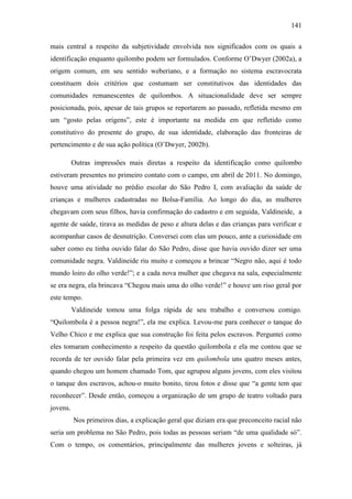 141
mais central a respeito da subjetividade envolvida nos significados com os quais a
identificação enquanto quilombo podem ser formulados. Conforme O‟Dwyer (2002a), a
origem comum, em seu sentido weberiano, e a formação no sistema escravocrata
constituem dois critérios que costumam ser constitutivos das identidades das
comunidades remanescentes de quilombos. A situacionalidade deve ser sempre
posicionada, pois, apesar de tais grupos se reportarem ao passado, refletida mesmo em
um “gosto pelas origens”, este é importante na medida em que refletido como
constitutivo do presente do grupo, de sua identidade, elaboração das fronteiras de
pertencimento e de sua ação política (O‟Dwyer, 2002b).
Outras impressões mais diretas a respeito da identificação como quilombo
estiveram presentes no primeiro contato com o campo, em abril de 2011. No domingo,
houve uma atividade no prédio escolar do São Pedro I, com avaliação da saúde de
crianças e mulheres cadastradas no Bolsa-Família. Ao longo do dia, as mulheres
chegavam com seus filhos, havia confirmação do cadastro e em seguida, Valdineide, a
agente de saúde, tirava as medidas de peso e altura delas e das crianças para verificar e
acompanhar casos de desnutrição. Conversei com elas um pouco, ante a curiosidade em
saber como eu tinha ouvido falar do São Pedro, disse que havia ouvido dizer ser uma
comunidade negra. Valdineide riu muito e começou a brincar “Negro não, aqui é todo
mundo loiro do olho verde!”; e a cada nova mulher que chegava na sala, especialmente
se era negra, ela brincava “Chegou mais uma do olho verde!” e houve um riso geral por
este tempo.
Valdineide tomou uma folga rápida de seu trabalho e conversou comigo.
“Quilombola é a pessoa negra!”, ela me explica. Levou-me para conhecer o tanque do
Velho Chico e me explica que sua construção foi feita pelos escravos. Perguntei como
eles tomaram conhecimento a respeito da questão quilombola e ela me contou que se
recorda de ter ouvido falar pela primeira vez em quilombola uns quatro meses antes,
quando chegou um homem chamado Tom, que agrupou alguns jovens, com eles visitou
o tanque dos escravos, achou-o muito bonito, tirou fotos e disse que “a gente tem que
reconhecer”. Desde então, começou a organização de um grupo de teatro voltado para
jovens.
Nos primeiros dias, a explicação geral que diziam era que preconceito racial não
seria um problema no São Pedro, pois todas as pessoas seriam “de uma qualidade só”.
Com o tempo, os comentários, principalmente das mulheres jovens e solteiras, já

 