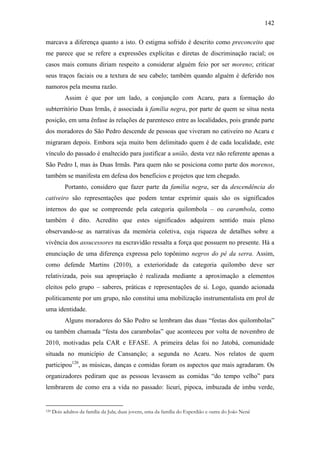 142
marcava a diferença quanto a isto. O estigma sofrido é descrito como preconceito que
me parece que se refere a expressões explícitas e diretas de discriminação racial; os
casos mais comuns diriam respeito a considerar alguém feio por ser moreno; criticar
seus traços faciais ou a textura de seu cabelo; também quando alguém é deferido nos
namoros pela mesma razão.
Assim é que por um lado, a conjunção com Acaru, para a formação do
subterritório Duas Irmãs, é associada à família negra, por parte de quem se situa nesta
posição, em uma ênfase às relações de parentesco entre as localidades, pois grande parte
dos moradores do São Pedro descende de pessoas que viveram no cativeiro no Acaru e
migraram depois. Embora seja muito bem delimitado quem é de cada localidade, este
vínculo do passado é enaltecido para justificar a união, desta vez não referente apenas a
São Pedro I, mas às Duas Irmãs. Para quem não se posiciona como parte dos morenos,
também se manifesta em defesa dos benefícios e projetos que tem chegado.
Portanto, considero que fazer parte da família negra, ser da descendência do
cativeiro são representações que podem tentar exprimir quais são os significados
internos do que se compreende pela categoria quilombola – ou carambola, como
também é dito. Acredito que estes significados adquirem sentido mais pleno
observando-se as narrativas da memória coletiva, cuja riqueza de detalhes sobre a
vivência dos assucessores na escravidão ressalta a força que possuem no presente. Há a
enunciação de uma diferença expressa pelo topônimo negros do pé da serra. Assim,
como defende Martins (2010), a exterioridade da categoria quilombo deve ser
relativizada, pois sua apropriação é realizada mediante a aproximação a elementos
eleitos pelo grupo – saberes, práticas e representações de si. Logo, quando acionada
politicamente por um grupo, não constitui uma mobilização instrumentalista em prol de
uma identidade.
Alguns moradores do São Pedro se lembram das duas “festas dos quilombolas”
ou também chamada “festa dos carambolas” que aconteceu por volta de novembro de
2010, motivadas pela CAR e EFASE. A primeira delas foi no Jatobá, comunidade
situada no município de Cansanção; a segunda no Acaru. Nos relatos de quem
participou120, as músicas, danças e comidas foram os aspectos que mais agradaram. Os
organizadores pediram que as pessoas levassem as comidas “do tempo velho” para
lembrarem de como era a vida no passado: licuri, pipoca, imbuzada de imbu verde,

120

Dois adultos da família da Jula; duas jovens, uma da família do Esperdião e outra do João Nenê

 
