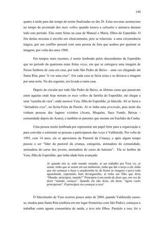 144
quatro à tarde para dar tempo de terem finalizadas no dia 28. Estas novenas aconteciam
no tempo da juventude dos mais velhos quando tocava a zabumba e animava durante
todo este período. Elas eram feitas na casa de Manoel e Maria, filhos do Esperdião. O
fim destas novenas é envolto em silenciamento, pois se relaciona a uma circunstância
trágica, por um conflito pessoal com uma pessoa de fora que acabou por queimar as
imagens, por volta dos anos 1960.
Em tempos mais recentes, é muito lembrado pelos descendentes de Esperdião
que no período da quaresma eram feitas rezas, em que se carregava uma imagem de
Nossa Senhora de casa em casa, por todo São Pedro de Baixo – uma vez chegando até
Santa Rita, para “ir ver uma cruz”. Em cada casa se fazia rezas e se deixava a imagem
por uma noite. No dia seguinte, era levada a outra casa.
Depois de circular por todo São Pedro de Baixo, as últimas casas que passavam
eram aquelas onde hoje moram os mais velhos da família do Esperdião, até chegar a
uma “casinha de vara”, onde morava Vera, filha do Esperdião, já falecida. Ali se fazia a
“derradeira reza”, na Sexta-Feira da Paixão. Aí se tinha uma procissão, pois neste dia
vinham pessoas dos lugares vizinhos (Acaru, Muquém, Saco Fundo, Baixas comunidade depois do Acaru), e também os parentes que moram em Euclides da Cunha.
Uma pessoa muito lembrada por representar um papel forte para a organização e
para convidar e estimular as pessoas a participarem das rezas é Valdineide. Por volta de
1993, com 14 anos, ela se aproximou da Pastoral da Criança, e após algum tempo
passou a ser “líder da pastoral da criança, catequista, animadora da comunidade,
animadora do curso dos jovens, animadora do curso de batismo”. Ela se lembra da
Vera, filha de Esperdião, que tinha idade bem avançada:
Aí quando nós ia, todo mundo sentado, aí um trabalho pra Vera vir, se
sentar, tinha que se sentar em um tamborete, tinha que dar o terço a ela, tinha
que ela começar a fazer a oraçãozinha lá, de frente às imagens o povo todo
aguardando, esperando, bem devargazinho, aí tinha um filho que dizia
“Mamãe, principeie, mamãe!” Principeie é um modo de dizer que, em vez de
dizer “mamãe, comece”. Quando ele não dizia, ela dizia: “agora vocês
principeiem”. O principeie era começar a reza!

O falecimento de Vera ocorreu pouco antes de 2004, quando Valdineide casouse, mudou para Santa Rita (embora em um lugar fronteiriço com São Pedro), começou a
trabalhar como agente comunitária de saúde, e teve três filhos. Paralelo a isso, foi o

 