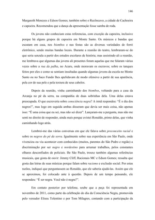 146
Margareth Menezes e Edson Gomes; também sobre o Recôncavo, a cidade de Cachoeira
e capoeira. Recomendou que a dança da apresentação fosse samba de roda.
Os jovens não conheciam estas referencias, com exceção da capoeira, inclusive
porque há alguns grupos de capoeira em Monte Santo. Os músicos e bandas que
escutam em casa, nos biombos e nas festas são as diversas variedades de forró
eletrônico, sendo muitas bandas locais. Durante a reunião do teatro, lembraram-se do
que seria senzala a partir dos estudos escolares de história; mas assistindo ali a reunião,
me lembrava que algumas das jovens ali presentes foram aquelas que me falaram várias
vezes sobre a rua da palha, no Acaru, onde moravam os escravos; sobre os tanques
feitos por eles e como se sentiam insultadas quando algumas jovens da escola no Monte
Santo ou no Saco Fundo lhes apelidavam de modo ofensivo a partir de sua aparência,
pela cor de sua pele e pela textura de seus cabelos.
Depois da reunião, vinha caminhando dos biombos, voltando para a casa da
Arcanja no pé da serra, na companhia de duas sobrinhas dela. Uma delas estava
preocupada. O que escreveria sobre consciência negra? A irmã respondeu: “É o dia dos
negros!”, mas logo em seguida ambas disseram que devia ser mais coisa, não apenas
isso: “É uma coisa que eu sei, mas não sei dizer”. Lançaram-me a pergunta, mas não me
senti no direito de responder, ainda mais porque avistei Ronaldo, primo delas, que vinha
caminhando logo atrás.
Lembrei-me das várias conversas em que ele falava sobre preconceito racial e
sobre os negros do pé da serra. Igualmente sobre sua experiência em São Paulo, onde
vivenciou ou viu acontecer com conhecidos (muitos, parentes do São Pedro e região) a
discriminação por ser negro e nordestino para arrumar trabalhos, pelos constantes
olhares desconfiados de policiais. De São Paulo, trouxe também algumas referências
musicais, que gosta de ouvir: Jimmy Cliff, Racionais MC e Edson Gomes; ressalta que
gosta das letras de suas músicas porque falam sobre racismo e exclusão social. Por estas
razões, indiquei que perguntassem ao Ronaldo, que ele saberia ajudá-las. Assim que ele
se aproximou, foi colocado ante à questão. Depois de um tempo pensando, ele
respondeu: “É ser negra. Você não é negra?”.
Em contato posterior por telefone, soube que a peça foi representada em
novembro de 2011, como parte da celebração do dia da Consciência Negra, promovida
pelo vereador Eliseu Tolentino e por Tom Milagres, contando com a participação da

 