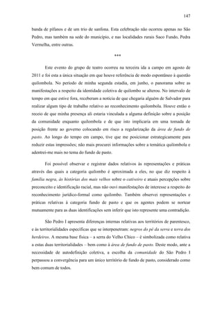 147
banda de pífanos e de um trio de sanfona. Esta celebração não ocorreu apenas no São
Pedro, mas também na sede do município, e nas localidades rurais Saco Fundo, Pedra
Vermelha, entre outras.
***
Este evento do grupo de teatro ocorreu na terceira ida a campo em agosto de
2011 e foi esta a única situação em que houve referência de modo espontâneo à questão
quilombola. No período de minha segunda estadia, em junho, o panorama sobre as
manifestações a respeito da identidade coletiva de quilombo se alterou. No intervalo de
tempo em que estive fora, receberam a notícia de que chegaria alguém de Salvador para
realizar algum tipo de trabalho relativo ao reconhecimento quilombola. Houve então o
receio de que minha presença ali estaria vinculada a alguma definição sobre a posição
da comunidade enquanto quilombola e de que isto implicaria em uma tomada de
posição frente ao governo colocando em risco a regularização da área de fundo de
pasto. Ao longo do tempo em campo, tive que me posicionar estrategicamente para
reduzir estas impressões; não mais procurei informações sobre a temática quilombola e
adentrei-me mais no tema do fundo de pasto.
Foi possível observar e registrar dados relativos às representações e práticas
através das quais a categoria quilombo é aproximada a eles, no que diz respeito à
família negra, às histórias dos mais velhos sobre o cativeiro e atuais percepções sobre
preconceito e identificação racial, mas não ouvi manifestações de interesse a respeito do
reconhecimento jurídico-formal como quilombo. Também observei representações e
práticas relativas à categoria fundo de pasto e que os agentes podem se nortear
mutuamente para as duas identificações sem inferir que isto represente uma contradição.
São Pedro I apresenta diferenças internas relativas aos territórios de parentesco,
e às territorialidades específicas que se interpenetram: negros do pé da serra e terra dos
herdeiros. A mesma base física – a serra do Velho Chico – é simbolizada como relativa
a estas duas territorialidades – bem como à área de fundo de pasto. Deste modo, ante a
necessidade de autodefinição coletiva, a escolha da comunidade do São Pedro I
perpassou a convergência para um único território de fundo de pasto, considerado como
bem comum de todos.

 