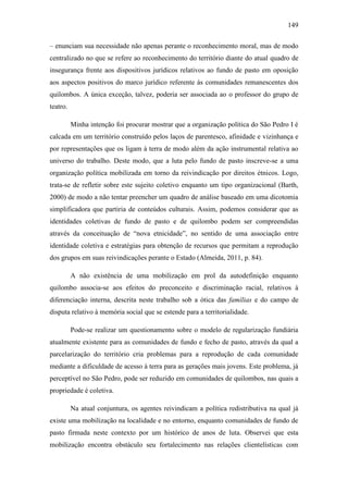 149
– enunciam sua necessidade não apenas perante o reconhecimento moral, mas de modo
centralizado no que se refere ao reconhecimento do território diante do atual quadro de
insegurança frente aos dispositivos jurídicos relativos ao fundo de pasto em oposição
aos aspectos positivos do marco jurídico referente às comunidades remanescentes dos
quilombos. A única exceção, talvez, poderia ser associada ao o professor do grupo de
teatro.
Minha intenção foi procurar mostrar que a organização política do São Pedro I é
calcada em um território construído pelos laços de parentesco, afinidade e vizinhança e
por representações que os ligam à terra de modo além da ação instrumental relativa ao
universo do trabalho. Deste modo, que a luta pelo fundo de pasto inscreve-se a uma
organização política mobilizada em torno da reivindicação por direitos étnicos. Logo,
trata-se de refletir sobre este sujeito coletivo enquanto um tipo organizacional (Barth,
2000) de modo a não tentar preencher um quadro de análise baseado em uma dicotomia
simplificadora que partiria de conteúdos culturais. Assim, podemos considerar que as
identidades coletivas de fundo de pasto e de quilombo podem ser compreendidas
através da conceituação de “nova etnicidade”, no sentido de uma associação entre
identidade coletiva e estratégias para obtenção de recursos que permitam a reprodução
dos grupos em suas reivindicações perante o Estado (Almeida, 2011, p. 84).
A não existência de uma mobilização em prol da autodefinição enquanto
quilombo associa-se aos efeitos do preconceito e discriminação racial, relativos à
diferenciação interna, descrita neste trabalho sob a ótica das famílias e do campo de
disputa relativo à memória social que se estende para a territorialidade.
Pode-se realizar um questionamento sobre o modelo de regularização fundiária
atualmente existente para as comunidades de fundo e fecho de pasto, através da qual a
parcelarização do território cria problemas para a reprodução de cada comunidade
mediante a dificuldade de acesso à terra para as gerações mais jovens. Este problema, já
perceptível no São Pedro, pode ser reduzido em comunidades de quilombos, nas quais a
propriedade é coletiva.
Na atual conjuntura, os agentes reivindicam a política redistributiva na qual já
existe uma mobilização na localidade e no entorno, enquanto comunidades de fundo de
pasto firmada neste contexto por um histórico de anos de luta. Observei que esta
mobilização encontra obstáculo seu fortalecimento nas relações clientelísticas com

 