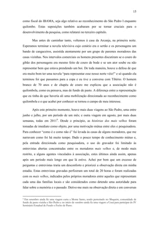 15
como fiscal do IBAMA, seja algo relativo ao reconhecimento do São Pedro I enquanto
quilombo. Estas suposições também acabaram por se tornar cruciais para o
desenvolvimento da pesquisa, como relatarei no terceiro capítulo.
Mas antes de caminhar tanto, voltemos à casa da Arcanja, na primeira noite.
Esperamos terminar a novela televisiva cujo cenário era o sertão e os personagens um
bando de cangaceiros, assistida atentamente por um grupo de parentes moradores das
casas vizinhas. Nos intervalos comerciais os homens presentes discutiram se o couro do
gibão dos personagens era mesmo feito de couro de bode e se um ator soube ou não
representar bem que estava prendendo um boi. De toda maneira, houve a defesa de que
era muito bom ter uma novela “para representar esse nosso norte véio!” e só quando ela
terminou foi que passamos para a copa e eu tive a conversa com Tibério. O homem
branco de 70 anos e de chapéu de couro me explicou que a associação não é
quilombola, como eu pensava, mas de fundo de pasto. A diferença entre a representação
que eu tinha de que haveria ali uma mobilização direcionada ao reconhecimento como
quilombola e o que acabei por conhecer se tornou o campo de meu interesse.
Após este primeiro momento, houve mais duas viagens ao São Pedro, uma entre
junho e julho, por um período de um mês; e outra viagem em agosto, por mais duas
semanas, todas em 20119. Desde o princípio, as histórias dos mais velhos foram
tomadas de imediato como objeto, por uma motivação mútua entre eles e pesquisadora.
Para conhecer “como é e como não é” fui levada às casas de alguns moradores, que me
narravam como foi há muito tempo. Dado o pouco tempo de conhecimento mútuo e,
pela entrada direcionada como pesquisadora, o uso do gravador foi limitado às
entrevistas abertas concentradas entre os moradores mais velhos e, de modo mais
restrito, a alguns agentes vinculados à associação, estes últimos ainda assim, apenas
após um período mais longo em que lá estive. Achei por bem que um excesso de
perguntas e entrevistas traria um desconforto e priorizei a observação direta em minha
estadia. Estas entrevistas gravadas perfizeram um total de 20 horas e foram realizadas
com os mais velhos, indicados pelos próprios moradores entre aqueles que representam
cada uma das famílias locais e são considerados como detendo uma autoridade para
falar sobre a memória e o passado. Detive-me mais na observação direta e em conversas

Em setembro ainda fiz uma viagem curta a Monte Santo, tendo pernoitado no Muquém, comunidade de
fundo de pasto vizinha a São Pedro e no início de outubro ainda fiz uma viagem a Uauá para participar do IV
Seminário Estadual de Fundo e Fecho de Pasto.
9

 