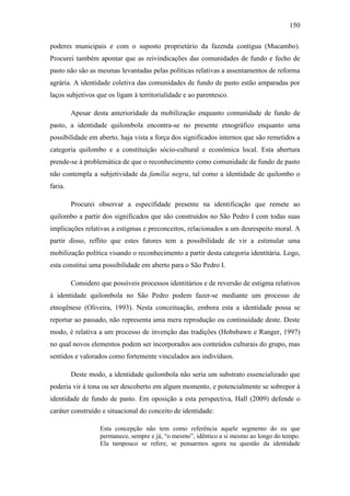 150
poderes municipais e com o suposto proprietário da fazenda contígua (Mucambo).
Procurei também apontar que as reivindicações das comunidades de fundo e fecho de
pasto não são as mesmas levantadas pelas políticas relativas a assentamentos de reforma
agrária. A identidade coletiva das comunidades de fundo de pasto estão amparadas por
laços subjetivos que os ligam à territorialidade e ao parentesco.
Apesar desta anterioridade da mobilização enquanto comunidade de fundo de
pasto, a identidade quilombola encontra-se no presente etnográfico enquanto uma
possibilidade em aberto, haja vista a força dos significados internos que são remetidos a
categoria quilombo e a constituição sócio-cultural e econômica local. Esta abertura
prende-se à problemática de que o reconhecimento como comunidade de fundo de pasto
não contempla a subjetividade da família negra, tal como a identidade de quilombo o
faria.
Procurei observar a especifidade presente na identificação que remete ao
quilombo a partir dos significados que são construídos no São Pedro I com todas suas
implicações relativas a estigmas e preconceitos, relacionados a um desrespeito moral. A
partir disso, reflito que estes fatores tem a possibilidade de vir a estimular uma
mobilização política visando o reconhecimento a partir desta categoria identitária. Logo,
esta constitui uma possibilidade em aberto para o São Pedro I.
Considero que possíveis processos identitários e de reversão de estigma relativos
à identidade quilombola no São Pedro podem fazer-se mediante um processo de
etnogênese (Oliveira, 1993). Nesta conceituação, embora esta a identidade possa se
reportar ao passado, não representa uma mera reprodução ou continuidade deste. Deste
modo, é relativa a um processo de invenção das tradições (Hobsbawn e Ranger, 1997)
no qual novos elementos podem ser incorporados aos conteúdos culturais do grupo, mas
sentidos e valorados como fortemente vinculados aos indivíduos.
Deste modo, a identidade quilombola não seria um substrato essencializado que
poderia vir à tona ou ser descoberto em algum momento, e potencialmente se sobrepor à
identidade de fundo de pasto. Em oposição a esta perspectiva, Hall (2009) defende o
caráter construído e situacional do conceito de identidade:
Esta concepção não tem como referência aquele segmento do eu que
permanece, sempre e já, “o mesmo”, idêntico a si mesmo ao longo do tempo.
Ela tampouco se refere, se pensarmos agora na questão da identidade

 