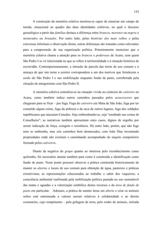 152
A construção da memória coletiva mostrou-se capaz de enunciar um campo de
tensão, situacional ao quadro das duas identidades coletivas, no qual o discurso
genealógico a partir das famílias destaca a diferença entre brancos, morenos ou negros e
misturados ou braiados. Por outro lado, pelas histórias dos mais velhos e pelas
conversas informais e observação direta, outras diferenças são tomadas como relevantes
para a compreensão de sua organização política. Primeiramente menciono que a
memória coletiva chama a atenção para os brancos e poderosos de Acaru, com quem
São Pedro I se vê relacionada no que se refere à territorialidade e à situação histórica de
escravidão. Contemporaneamente, a intrusão de parcela das terras de uso comum e a
ameaça de que isto torne a ocorrer correspondem a um dos motivos que fortalecem a
união do São Pedro I e sua mobilização enquanto fundo de pasto, corroborada pela
situação de antagonismo com São Pedro II.
A memória coletiva centraliza-se na situação vivida no contexto do cativeiro no
Acaru, como também indica outros caminhos passados pelos assucessores que
chegaram para se fixar – por fuga. Fuga do cativeiro em Mata de São João, fuga por ter
cometido algum crime, fuga da pobreza e da seca de outros lugares, fuga dos soldados
republicanos que atacaram Canudos. Seja embrenhando-se, seja “enrabado nas costas de
Conselheiro”, as narrativas também apresentam estes casos, dignos de orgulho por
serem indicação de força, coragem e resistência. Há outro lado, porém, que não foge
nem se embrenha, mas cria caminhos bem demarcados, com João Dias inventando
propriedades onde não existiam e caminhando acompanhado do séquito compulsório
formado pelos cativeiros.
Diante da negativa do grupo quanto ao interesse pelo reconhecimento como
quilombo, foi necessário atentar também para como é construída a identificação como
fundo de pasto. Neste ponto procurei observar a prática construída historicamente de
manter os abertos e locais de uso comum para obtenção de água, pastoreio e práticas
extrativistas; as representações relacionadas ao trabalho e saber dos vaqueiros; a
consciência ambiental reafirmada pela mobilização política pautada no uso sustentável
das matas e aguadas e a valorização simbólica destes recursos e da área de fundo de
pasto em particular. Ademais, a prática de manter áreas em aberto e criar os animais
soltos está entremeada a valores morais relativos à solidariedade e ao direito
costumeiro, cujo rompimento – pela grilagem de terra, pelo roubo de animais, retirada

 