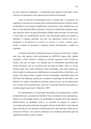 153
de caça e lenha por antagonistas – é interpretado pelos agentes do São Pedro I como
relativas a um desrespeito a seus valores morais de honra e honestidade.
Assim, na luta pelo reconhecimento social, o território que a comunidade visa
regularizar é norteado por um campo moral construído historicamente no âmbito interno
do São Pedro I e que escapa às simplificações economicistas. Estou refletindo aqui com
base em Axel Honneth (2003) e pensando na luta por reconhecimento enquanto contraação motivada a partir da ação de desrespeito infligida sobre um grupo. Por outro lado,
o outro plano do reconhecimento possível seria direcionado àqueles que podem se
identificar à categoria quilombo, com base nos significados internos com que a
interpretam: a descendência do cativeiro, os morenos, os negros, a família negra,
devido à situação de desrespeito e injustiça sofridos historicamente e também na
atualidade.
A categoria quilombo é levantada por agentes externos em várias faces: no plano
mais local, ante agentes sociais participantes da AREFASE (alguns deles também
vinculados à ATES/ INCRA) e também no escritório regional da CAR, Euclides da
Cunha, e por esta via chega a ser arrolada entre as comunidades quilombolas pela
mesma instituição, mas em um plano geral do estado da Bahia. Talvez se tivesse
buscado seguir mais, outras inferências seriam encontradas, estas foram aquelas que
dizem respeito às instâncias que identifiquei por sua atuação direta no São Pedro a este
respeito. Para alguns dentre os agentes externos mencionados a identidade coletiva do
São Pedro está embaçada; quando para a unidade de mobilização do São Pedro I, está
definida. Em relação à identidade de quilombo, parece-me que o ato de conhecimento
não se firmou como reconhecimento e, por isto, no presente momento não produziu “a
existência daquilo que enuncia” (Bourdieu, 1989).
No atual panorama é na associação entre política de reconhecimento e política
de identidade que a comunidade de São Pedro I deve se reportar em suas ações políticas.
Diante da sua diversidade interna e da possibilidade de escolha entre duas categorias
jurídico-formais de identidade coletiva, no momento da pesquisa de campo a
comunidade optou pela manutenção da unidade territorial de São Pedro I como fundo de
pasto, de modo que esta representa a identificação para a qual converge a defesa do uso
comum do território e dos recursos ambientais que consideram pertinentes para sua
reprodução econômica, social e cultural.

 