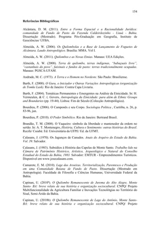154
Referências Bibliográficas
Alcântara, D. M. (2011). Entre a Forma Espacial e a Racionalidade Jurídica:
comunidade de Fundo de Pasto da Fazenda Caldeirãozinho - Uauá - Bahia.
Dissertação (Mestrado). Programa Pós-Graduação em Geografia, Instituto de
Geociências/ UFBA.
Almeida, A. W. (2006). Os Quilombolas e a Base de Lançamento de Foguetes de
Alcântara. Laudo Antropológico. Brasília: MMA. Vol I.
Almeida, A. W. (2011). Quilombos e as Novas Etnias. Manaus: UEA Edições.
Almeida, A. W. (2008). Terra de quilombo, terras indígenas, “babaçuais livre”,
“castanhais do povo”, faixinais e fundos de pasto: terras tradicionalmente ocupadas.
Manaus: PGSCA-UFAM.
Andrade, M. C. (1973). A Terra e o Homem no Nordeste. São Paulo: Brasiliense.
Barth, F. (2000). O Guru, o Iniciador e Outras Variações Antropológicas (organização
de Tomke Lask). Rio de Janeiro: Contra Capa Livraria.
Barth, F. (2004). Temáticas Permanentes e Emergentes na Análsie da Etnicidade. In: H.
Vermeulen, & C. (. Govers, Antropologia da Etnicidade: para além de Ethnic Groups
and Boundaries (pp. 19-44). Lisboa: Fim de Século (Colecção Antropológica).
Bourdieu, P. (2006). O Camponês e seu Corpo. Sociologia Política , Curitiba, n. 26, p.
83-96, jun.
Bourdieu, P. (2010). O Poder Simbólico. Rio de Janeiro: Bertrand Brasil.
Brandão, T. M. (2008). O Vaqueiro: símbolo da liberdade e mantenedor da ordem no
sertão. In: A. T. Montenegro, História, Cultura e Sentimento: outras histórias do Brasil.
Recife/ Cuiabá: Ed. Universitária da UFPE/ Ed. da UFMT.
Calasans, J. (1970). Os Jagunços de Canudos. Anais do Arquivo do Estado da Bahia.
Vol. 39. Salvador.
Calasans, J. (1983). Subsídios à História das Capelas de Monte Santo. Trabalho lido na
Câmara de Patrimônio Histórico, Artístico, Arqueológico e Natural do Conselho
Estadual do Estado da Bahia, 1983. Salvador: EMTUR - Empreendimentos Turísticos.
Disponível em www.josecalasans.com.
Camarote, E. M. (2010). Lage das Aroeiras. Territorialização, Parentesco e Produção
em uma Comunidade Baiana de Fundo de Pasto. Dissertação (Mestrado em
Antropologia). Faculdade de Filosofia e Ciências Humanas, Universidade Federal da
Bahia.
Capinan, U. (2010ª). O Quilombo Remanescente de Jurema do Alto Alegre, Monte
Santo- BA: breve relato de sua história e organização sociocultural. CNPQ/ Projeto
Multifuncionalidade da Agricultura Familiar e Inovações Tecnolótgias no Território do
Sisal, Semi-Árido da Bahia.
Capinan, U. (2010b). O Quilombo Remanescente de Lage do Antônio, Monte SantoBA: breve relato de sua história e organização sociocultural. CNPQ/ Projeto

 