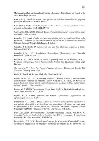 155
Multifuncionalidade da Agricultura Familiar e Inovações Tecnolótgias no Território do
Sisal, Semi-Árido da Bahia.
CAR. (1983). "Fundo de Pasto": uma prática de trabalho comunitário na pequena
produção. Salvador: CAR/ SEPLANTEC.
CAR. (1982). PDRI - Nordeste. Projeto Fundo de Pastos - aspectos jurídicos e sócioeconômicos. Salvador: CAR/ SEPLANTEC.
CAR/ AREFASE. (2008). Plano de Desenvolvimento Sustentável - Subterritório Duas
Irmãs (São Pedro e Acaru).
Carvalho, F. P. (2008). Fundos de Pasto: organização política e território. Dissertação
(Mestrado) - Programa de Pós-Graduação em Ciências Sociais, Faculdade de Filofofia e
Ciências Humanas/ Universidade Federal da Bahia.
Carvalho, J. J. (1996). O Quilombo do Rio das Rãs. Histórias, Tradições e Lutas.
Salvador: EDUFBA.
Carvalho, J. M. (1997). Mandonismo, Coronelismo, Clientelismo: Uma Discussão
Conceitual. Dados, vol. 40, n. 2 .
Chaves, C. d. (1996). Eleições em Buritis: a pessoa política. In: M. Palmeira, & M. (.
Goldman, Antropologia, Voto e Representação Política. Rio de Janeiro: Contra Capa
Livraria.
Chayanov, A. V. (1966). The Theory of Peasant Economy. Homewood, Illinois: The
American Economy Association .
Cunha, E. d. (s/d). Os Sertões. São Paulo: Círculo do Livro.
Dantas, M. D. (2011). O "Sertão do Conselheiro": dinâmica social e transformações
econômicas na comarca de Itapicuru (século XIX). In: E. F. Neves, Os Sertões da
Bahia. Formação social, desenvolvimento econômico, evolução política e diversidade
cultural. Salvador: Editora Arcádia .
Dantas, M. D. (2000). Povoamento e Ocupação do Sertão de Dentro Baiano (Itapicuru,
1549-1822). Penélope. N. 23. , 9-30.
Dayrell, C. A. (2011). Rebeldia nos Sertões. Agriculturas: experiências em
agroecologia, v.8, n. 4 , p. 09-14.
Diamantino, P. T. (2008). "Desde o Raiar da Aurora o Sertão Tonteia": caminhos e
descaminhos da trajetória sócio-política das comunidades de fundo de pasto pelo
reconhecimento de seus direitos territoriais. Dissertação (mestrado): Programa de PósGraduação em Direito, Faculdade de Direito, Universidade de Brasília.
Dias, G. M. (2010). Reconhecimento e Diversidade na Ilha de Saracura, Pará. In: A. W.
Almeida, Territórios Quilombolas e Conflitos (pp. 250-264). Manaus : Projeto Nova
Cartografia Social da Amazônia/ UEA Edições.
Farias Júnior, E. d. (2010). Unidades de Conservação, Mineração e Concessão Florestal:
os interesses empresariais e a intrusão de territórios quilombolas no Rio Trombetas. In:

 
