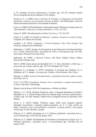 156
A. W. Almeida, Territórios Quilombolas e Conflitos (pp. 116-127). Manaus: Projeto
Nova Cartografia Social da Amazônia/ UEA Edições.
Ferraro Jr., L. A. (2008). Entre a Invenção da Tradição e a Imaginação da Sociedade
Sustentável: estudo de caso dos fundos de pasto na Bahia. Tese (Doutorado). Centro de
Desenvolvimento Sustentável/ Universidade de Brasília.
Fraser, N. (2006). Da Redistribuição ao Reconhecimento? Dilemas da Justiça numa era
"pós-socialista". Cadernos de Campo, São Paulo, n. 14/15, 231-239.
Fraser, N. (2007). Reconhecimento se Ética? Lua Nova, n. 70, 101-138.
Godoi, E. P. (1999). O Trabalho da Memória: cotidiano e história no sertão do Piauí.
Campinas, SP: Editora da Unicamp.
Gusfield, J. R. (1975). Community. A Critical Response. New York, Evaston, San
Francisco: Harper & Row Publishers.
Habermans, J. (1994). Strugles for Recognition in the Democratic Constitutional State.
In: C. Taylor, Multiculturalism: Examining the Politics of Recognition (pp. 107-148).
New Jersey: Princeton University Press.
Halbwachs, M. (1990). A Memória Coletiva. São Paulo: Edições Vértice. Editora
Revista dos Tribunais Ltda.
Hall, S. (2009). Quem precisa da identidade? In: T. T. Silva, Identidade e Diferença: a
perspectiva dos estudos culturais (pp. 103-133). Petrópolis, RJ: Vozes.
Hobsbawn, E., & Ranger, T. (1997). Introdução: A Invenção das Tradições. In: E.
Hobsbawn, & T. (. Ranger, A Invenção das Tradições. Rio de Janeiro: Paz e Terra.
Honneth, A. (2003). Luta por Reconhecimento: a gramática moral dos confitos sociais.
Sao Paulo: Ed. 34.
Leal, V. N. (1978). Coronelismo, Enxada e Voto: o municipio e o regime representativo
no Brasi. São Paulo: Alfa-Ômega.
Martins, José de Souza (1981) Os Camponeses e a Política no Brasil.
Martins, C. C. (2010). Reflexão Preliminar sobre a Categoria Quilombo em Penalva,
Maranhão. In: [. a. Alfredo Wagner Berno de Almeida (org), Territórios Quilombolas e
Conflitos (pp. 161-168). Manaus: Projeto Nova Cartografia Social da Amazônia/ UEA
Edições.
Neves, E. F. (2011). Região, Território, Lugar: sertão como categoria espacial,
alteridade sociocultural e interação político-econômica. In: E. F. (org), Sertões da
Bahia: formação social, desenvolvimento econômico, evolução política e diversidade
cultural (pp. 51-60). Salvador: Arcadia.
O'Dwyer, E. C. (2002ª). Introdução. In: E. C. O'Dwyer, Quilombos: identidade étnica e
territorialidade (pp. 13-42). Rio de Janeiro: FGV.
O'Dwyer, E. C. (2002b). Os Quilombos do Trombetas e do Erepecuru-Cuminá. In: E. C.
O'Dwyer, Quilombos: identidade étnica e territorialidade (pp. 255-280). Rio de
Janeiro: FGV.

 