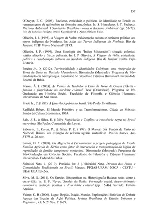 157
O'Dwyer, E. C. (2006). Racismo, etnicidade e políticas de identidade no Brasil: os
remanescentes de quilombos na fronteira amazônica. In: S. Herculano, & T. Pacheco,
Racismo Ambiental. I Seminário Brasileiro contra o Racismo Ambiental (pp. 53-72).
Rio de Janeiro: Projeto Brasil Sustentável e Democrático: Fase.
Oliveira, J. P. (1993). A Viagem da Volta: reelaboração cultural e horizonte político dos
povos indígenas do Nordeste. In: Atlas das Terras Indígenas do Nordeste. Rio de
Janeiro: PETI/ Museu Nacional/ UFRJ.
Oliveira, J. P. (1999). Uma Etnologia dos "Índios Misturados": situação colonial,
territorialização e fluxos culturais. In: J. P. Oliveira, A Viagem da Volta: etnicidade,
política e reelaboração cultural no Nordeste indígena. Rio de Janeiro: Contra Capa
Livraria.
Pereira Jr., D. (2012). Territorialidade e Identidades Coletivas: uma etnografia de
Terra de Santa na Baixada Maranhense. Dissertação (Mestrado). Programa de PósGraduação em Antropologia. Faculdade de Filosofia e Ciências Humanas/ Universidade
Federal da Bahia.
Pessoa, Â. E. (2003). As Ruínas da Tradição: a Casa da Torre de Garcia D'Ávila família e propriedade no nordeste colonial. Tese (Doutorado). Programa de Pós
Graduação em História Social. Faculdade de Filosofia e Ciências Humanas,
Universidade de São Paulo.
Prado Jr., C. (1987). A Questão Agrária no Brasil. São Paulo: Brasiliense.
Redfield, Robert. El Mundo Primitivo y sus Transformaciones. Cidade do México:
Fondo de Cultura Económica, 1963.
Reis, J. J., & Silva, E. (1989). Negociação e Conflito: a resistência negra no Brasil
escravista. São Paulo: Companhia das Letras.
Sabourin, E., Caron, P., & Silva, P. C. (1999). O Manejo dos Fundos de Pasto no
Nordeste Baiano: um exemplo de reforma agrária sustentável. Revista Raízes, Ano
XVIII, n. 20, nov.
Santos, D. A. (2008). Da Migração à Permanência: o projeto pedagógico da Escola
Família Agrícola do Sertão como fator de intervenção e transformação da lógica de
reprodução da família camponesa nordestina. Dissertação (Mestrado). Programa de
Pós-Graduação em Ciências Sociais, Faculdade de Filosofia e Ciências Humanas/
Universidade Federal da Bahia.
Shiraishi Neto, J. (2010). Prefácio. In: J. (. Shiraishi Neto, Direitos dos Povos e
Comunidades Tradicionais no Brasil. Manaus: PPGAS-UFAM/ NSCA - CESTU UEA/ UEA Edições.
Silva, M. S. (2011). Os Sertões Oitocentistas na Historiografia Baiana: notas sobre a
escravidão. In: E. F. Neves, Sertões da Bahia. Formação social, desenvolvimento
econômico, evolução política e diversidade cultural (pp. 15-46). Salvado: Editora
Arcádia.
Vainer, C. B. (2006). Lugar, Região, Nação, Mundo. Explorações Históricas do Debate
Acerca das Escalas da Ação Política. Revista Brasileira de Estudos Urbanos e
Regionais , v.8, N.2/ Nov. P. 8-29.

 