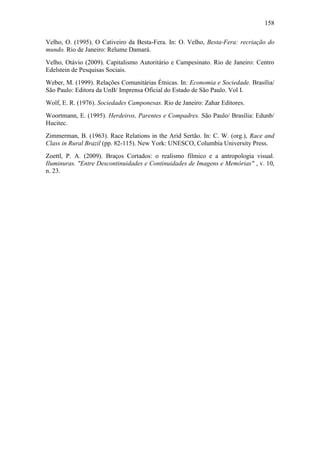 158
Velho, O. (1995). O Cativeiro da Besta-Fera. In: O. Velho, Besta-Fera: recriação do
mundo. Rio de Janeiro: Relume Damará.
Velho, Otávio (2009). Capitalismo Autoritário e Campesinato. Rio de Janeiro: Centro
Edelstein de Pesquisas Sociais.
Weber, M. (1999). Relações Comunitárias Étnicas. In: Economia e Sociedade. Brasília/
São Paulo: Editora da UnB/ Imprensa Oficial do Estado de São Paulo. Vol I.
Wolf, E. R. (1976). Sociedades Camponesas. Rio de Janeiro: Zahar Editores.
Woortmann, E. (1995). Herdeiros, Parentes e Compadres. São Paulo/ Brasília: Edunb/
Hucitec.
Zimmerman, B. (1963). Race Relations in the Arid Sertão. In: C. W. (org.), Race and
Class in Rural Brazil (pp. 82-115). New York: UNESCO, Columbia University Press.
Zoettl, P. A. (2009). Braços Cortados: o realismo fílmico e a antropologia visual.
Iluminuras. "Entre Descontinuidades e Continuidades de Imagens e Memórias" , v. 10,
n. 23.

 