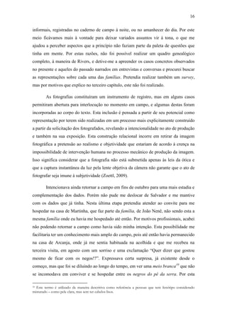 16
informais, registradas no caderno de campo à noite, ou no amanhecer do dia. Por este
meio ficávamos mais à vontade para deixar variados assuntos vir à tona, o que me
ajudou a perceber aspectos que a princípio não faziam parte da paleta de questões que
tinha em mente. Por estas razões, não foi possível realizar um quadro genealógico
completo, à maneira de Rivers, e detive-me a apreender os casos concretos observados
no presente e aqueles do passado narrados em entrevistas e conversas e procurei buscar
as representações sobre cada uma das famílias. Pretendia realizar também um survey,
mas por motivos que explico no terceiro capítulo, este não foi realizado.
As fotografias constituíram um instrumento de registro, mas em alguns casos
permitiram abertura para interlocução no momento em campo, e algumas destas foram
incorporadas ao corpo do texto. Esta inclusão é pensada a partir de seu potencial como
representação por terem sido realizadas em um processo mais explicitamente construído
a partir da solicitação dos fotografados, revelando a intencionalidade no ato de produção
e também na sua exposição. Esta construção relacional incorre em retirar da imagem
fotográfica a pretensão ao realismo e objetividade que estariam de acordo à crença na
impossibilidade de intervenção humana no processo mecânico de produção da imagem.
Isso significa considerar que a fotografia não está submetida apenas às leis da ótica e
que a captura instantânea da luz pela lente objetiva da câmera não garante que o ato de
fotografar seja imune à subjetividade (Zoettl, 2009).
Intencionava ainda retornar a campo em fins de outubro para uma mais estadia e
complementação dos dados. Porém não pude me deslocar de Salvador e me mantive
com os dados que já tinha. Nesta última etapa pretendia atender ao convite para me
hospedar na casa de Martinha, que faz parte da família, de João Nenê, não sendo esta a
mesma família onde eu havia me hospedado até então. Por motivos profissionais, acabei
não podendo retornar a campo como havia sido minha intenção. Esta possibilidade me
facilitaria ter um conhecimento mais amplo do campo, pois até então havia permanecido
na casa de Arcanja, onde já me sentia habituada na acolhida e que me recebeu na
terceira visita, em agosto com um sorriso e uma exclamação “Quer dizer que gostou
mesmo de ficar com os negos!?”. Expressava certa surpresa, já existente desde o
começo, mas que foi se diluindo ao longo do tempo, em ver uma meio branca10 que não
se incomodava em conviver e se hospedar entre os negros do pé da serra. Por esta
Este termo é utilizado de maneira descritiva como referência a pessoas que tem fenótipo considerado
misturado – como pele clara, mas sem ter cabelos lisos.
10

 