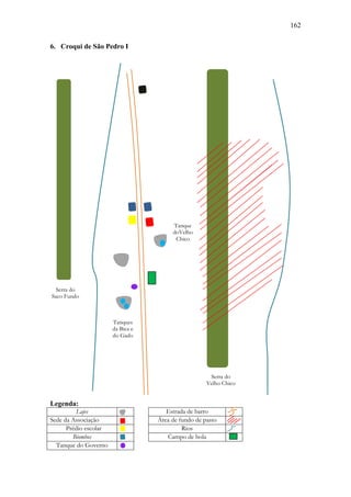 162
6. Croqui de São Pedro I

Tanque
doVelho
Chico

Serra do
Saco Fundo

Tanques
da Bica e
do Gado

Serra do
Velho Chico

Legenda:
Lajes
Sede da Associação
Prédio escolar
Biombos
Tanque do Governo

Estrada de barro
Área de fundo de pasto
Rios
Campo de bola

 