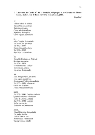 163
7. Literatura de Cordel no. 61 – Tradição, Oligarquia e os Gestores de Monte
Santo. Autor: José de Jesus Ferreira. Monte Santo, 2010.
(trechos)
IV.
Vamos versar os nomes
Desses bravios gestores
Que se mostraram
Como administradores
A política do negócio
Gerou riqueza e clamores
V.
João Cordeiro de Andrade
Do Acaru, ele governou
De 1893 a 1897
Outro intendente, atuou
De 1898 a 1902
Aqui veio e centralizou
XI.
Heráclito Cordeiro de Andrade
Seguia a nomeação
De 1924 a 1928
Se manipulava a Eleição
Impedia que gerasse
Um grupo de oposição
XV.
João Araújo Matos, em 1931
Esse seguia a decepção
Arquimedes Codeiro de Andrade
De 1933 a 1936, afirmação
Obras não existiam
Feitas pela administração
XVII.
De 1939 a 1941, Galdino Andrade
Que não concluiu o mandato
Maria da Glória Andrade
De 1941 a 1942, contrato
Verba era escrita
Dentro de um poder nato.
XVIII.
César Belarmino de Andrade
E o poder familiar
Esse de 1942 a 1945
A minúscula versão estar
O progresso da cidade

 
