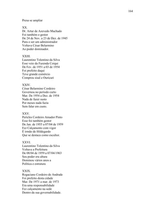 164
Presa se ampliar
XX.
Dr. Artur de Azevedo Machado
Foi também o gestor
De 24 de Nov. a 23 de Dez. de 1945
Para o ser um administrador
Voltava César Belarmino
Ao poder dominador.
XXIII.
Laurentino Tolentino da Silva
Esse veio da Fazenda Coiqui
De Fev. de 1951 a 03 de 1954
Foi prefeito daqui
Teve grande comércio
Comprou sisal e Ouricuri
XXIV.
César Belarmino Cordeiro
Governou no período curto
Mar. De 1954 a Dez. de 1954
Nada de fazer susto
Por meses nada fazia
Sem falar em custo.
XXV.
Perícles Cordeiro Amador Pinto
Esse foi também gestor
De Jan. de 1955 a 07/04 de 1959
Fez Calçamento com vigor
É irmão de Hildegardo
Que se destaca como escultor.
XXVI.
Laurentino Tolentino da Silva
Voltava a Prefeitura
De 08/04 de 1959 a 07/04/1963
Seu poder era altura
Dominou vários anos a
Política e estrutura
XXIX.
Rogaciano Cordeiro de Andrade
Foi prefeito desta cidade
Mar. De 1971 a mar. de 1973
Era uma responsabilidade
Fez calçamento na sede
Dentro da sua governabilidade.

 