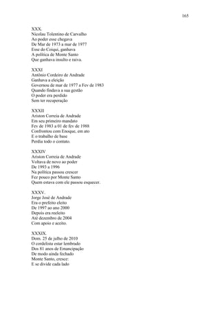 165
XXX.
Nicolau Tolentino de Carvalho
Ao poder esse chegava
De Mar de 1973 a mar de 1977
Esse do Coiqui, ganhava
A política de Monte Santo
Que ganhava insulto e raiva.
XXXI
Antônio Cordeiro de Andrade
Ganhava a eleição
Governou de mar de 1977 a Fev de 1983
Quando findava a sua gestão
O poder era perdido
Sem ter recuperação
XXXII
Ariston Correia de Andrade
Em seu primeiro mandato
Fev de 1983 a 01 de fev de 1988
Confrontou com Enoque, em ato
E o trabalho de base
Perdia todo o contato.
XXXIV
Ariston Correia de Andrade
Voltava de novo ao poder
De 1993 a 1996
Na política passou crescer
Fez pouco por Monte Santo
Quem estava com ele passou esquecer.
XXXV.
Jorge José de Andrade
Era o prefeito eleito
De 1997 ao ano 2000
Depois era reeleito
Até dezembro de 2004
Com apoio e aceito.
XXXIX.
Dom. 25 de julho de 2010
O cordelista estar lembrado
Dos 81 anos de Emancipação
De modo ainda fechado
Monte Santo, cresce:
E se divide cada lado

 