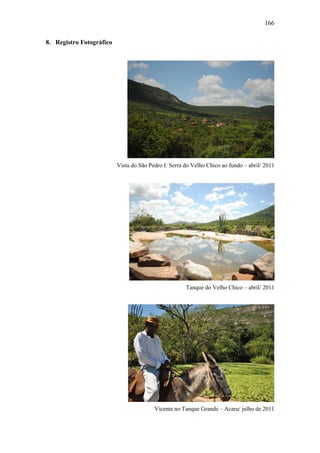 166
8. Registro Fotográfico

Vista do São Pedro I: Serra do Velho Chico ao fundo – abril/ 2011

Tanque do Velho Chico – abril/ 2011

Vicente no Tanque Grande – Acaru/ julho de 2011

 