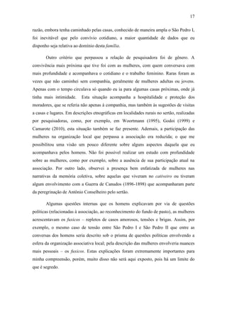 17
razão, embora tenha caminhado pelas casas, conhecido de maneira ampla o São Pedro I,
foi inevitável que pelo convívio cotidiano, a maior quantidade de dados que eu
disponho seja relativa ao domínio desta família.
Outro critério que perpassou a relação de pesquisadora foi de gênero. A
convivência mais próxima que tive foi com as mulheres, com quem conversava com
mais profundidade e acompanhava o cotidiano e o trabalho feminino. Raras foram as
vezes que não caminhei sem companhia, geralmente de mulheres adultas ou jovens.
Apenas com o tempo circulava só quando eu ia para algumas casas próximas, onde já
tinha mais intimidade.

Esta situação acompanha a hospitalidade e proteção dos

moradores, que se referia não apenas à companhia, mas também às sugestões de visitas
a casas e lugares. Em descrições etnográficas em localidades rurais no sertão, realizadas
por pesquisadoras, como, por exemplo, em Woortmann (1995), Godoi (1999) e
Camarote (2010), esta situação também se faz presente. Ademais, a participação das
mulheres na organização local que perpassa a associação era reduzida; o que me
possibilitou uma visão um pouco diferente sobre alguns aspectos daquela que eu
acompanhava pelos homens. Não foi possível realizar um estudo com profundidade
sobre as mulheres, como por exemplo, sobre a ausência de sua participação atual na
associação. Por outro lado, observei a presença bem enfatizada de mulheres nas
narrativas da memória coletiva, sobre aquelas que viveram no cativeiro ou tiveram
algum envolvimento com a Guerra de Canudos (1896-1898) que acompanharam parte
da peregrinação de Antônio Conselheiro pelo sertão.
Algumas questões internas que os homens explicavam por via de questões
políticas (relacionadas à associação, ao reconhecimento do fundo de pasto), as mulheres
acrescentavam os fuxicos – repletos de casos amorosos, tensões e brigas. Assim, por
exemplo, o mesmo caso de tensão entre São Pedro I e São Pedro II que entre as
conversas dos homens seria descrito sob o prisma de questões políticas envolvendo a
esfera da organização associativa local; pela descrição das mulheres envolveria nuances
mais pessoais – os fuxicos. Estas explicações foram extremamente importantes para
minha compreensão, porém, muito disso não será aqui exposto, pois há um limite do
que é segredo.

 