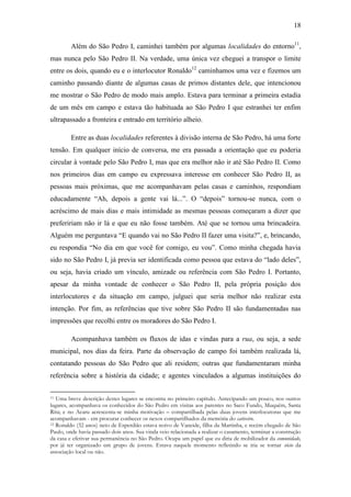 18
Além do São Pedro I, caminhei também por algumas localidades do entorno11,
mas nunca pelo São Pedro II. Na verdade, uma única vez cheguei a transpor o limite
entre os dois, quando eu e o interlocutor Ronaldo12 caminhamos uma vez e fizemos um
caminho passando diante de algumas casas de primos distantes dele, que intencionou
me mostrar o São Pedro de modo mais amplo. Estava para terminar a primeira estadia
de um mês em campo e estava tão habituada ao São Pedro I que estranhei ter enfim
ultrapassado a fronteira e entrado em território alheio.
Entre as duas localidades referentes à divisão interna de São Pedro, há uma forte
tensão. Em qualquer início de conversa, me era passada a orientação que eu poderia
circular à vontade pelo São Pedro I, mas que era melhor não ir até São Pedro II. Como
nos primeiros dias em campo eu expressava interesse em conhecer São Pedro II, as
pessoas mais próximas, que me acompanhavam pelas casas e caminhos, respondiam
educadamente “Ah, depois a gente vai lá...”. O “depois” tornou-se nunca, com o
acréscimo de mais dias e mais intimidade as mesmas pessoas começaram a dizer que
prefeririam não ir lá e que eu não fosse também. Até que se tornou uma brincadeira.
Alguém me perguntava “E quando vai no São Pedro II fazer uma visita?”, e, brincando,
eu respondia “No dia em que você for comigo, eu vou”. Como minha chegada havia
sido no São Pedro I, já previa ser identificada como pessoa que estava do “lado deles”,
ou seja, havia criado um vínculo, amizade ou referência com São Pedro I. Portanto,
apesar da minha vontade de conhecer o São Pedro II, pela própria posição dos
interlocutores e da situação em campo, julguei que seria melhor não realizar esta
intenção. Por fim, as referências que tive sobre São Pedro II são fundamentadas nas
impressões que recolhi entre os moradores do São Pedro I.
Acompanhava também os fluxos de idas e vindas para a rua, ou seja, a sede
municipal, nos dias da feira. Parte da observação de campo foi também realizada lá,
contatando pessoas do São Pedro que ali residem; outras que fundamentaram minha
referência sobre a história da cidade; e agentes vinculados a algumas instituições do
Uma breve descrição destes lugares se encontra no primeiro capítulo. Antecipando um pouco, nos outros
lugares, acompanhava os conhecidos do São Pedro em visitas aos parentes no Saco Fundo, Muquém, Santa
Rita; e no Acaru acrescenta-se minha motivação – compartilhada pelas duas jovens interlocutoras que me
acompanhavam - em procurar conhecer os nexos compartilhados da memória do cativeiro.
12 Ronaldo (32 anos) neto de Esperdião estava noivo de Vaneide, filha da Martinha, e recém chegado de São
Paulo, onde havia passado dois anos. Sua vinda veio relacionada a realizar o casamento, terminar a construção
da casa e efetivar sua permanência no São Pedro. Ocupa um papel que eu diria de mobilizador da comunidade,
por já ter organizado um grupo de jovens. Estava naquele momento refletindo se iria se tornar sócio da
associação local ou não.
11

 