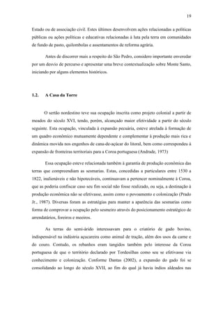 19
Estado ou de associação civil. Estes últimos desenvolvem ações relacionadas a políticas
públicas ou ações políticas e educativas relacionadas à luta pela terra em comunidades
de fundo de pasto, quilombolas e assentamentos de reforma agrária.
Antes de discorrer mais a respeito do São Pedro, considero importante enveredar
por um desvio de percurso e apresentar uma breve contextualização sobre Monte Santo,
iniciando por alguns elementos históricos.

1.2.

A Casa da Torre

O sertão nordestino teve sua ocupação inscrita como projeto colonial a partir de
meados do século XVI, tendo, porém, alcançado maior efetividade a partir do século
seguinte. Esta ocupação, vinculada à expansão pecuária, esteve atrelada à formação de
um quadro econômico mutuamente dependente e complementar à produção mais rica e
dinâmica movida nos engenhos de cana-de-açúcar do litoral, bem como correspondeu à
expansão de fronteiras territoriais para a Coroa portuguesa (Andrade, 1973)
Essa ocupação esteve relacionada também à garantia de produção econômica das
terras que compreendiam as sesmarias. Estas, concedidas a particulares entre 1530 a
1822, inalienáveis e não hipotecáveis, continuavam a pertencer nominalmente à Coroa,
que as poderia confiscar caso seu fim social não fosse realizado, ou seja, a destinação à
produção econômica não se efetivasse, assim como o povoamento e colonização (Prado
Jr., 1987). Diversas foram as estratégias para manter a aparência das sesmarias como
forma de comprovar a ocupação pelo sesmeiro através do posicionamento estratégico de
arrendatários, foreiros e meeiros.
As terras do semi-árido interessavam para o criatório de gado bovino,
indispensável na indústria açucareira como animal de tração, além dos usos da carne e
do couro. Contudo, os rebanhos eram tangidos também pelo interesse da Coroa
portuguesa de que o território declarado por Tordesilhas como seu se efetivasse via
conhecimento e colonização. Conforme Dantas (2002), a expansão do gado foi se
consolidando ao longo do século XVII, ao fim do qual já havia índios aldeados nas

 