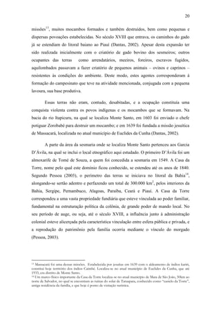 20
missões13, muitos mocambos formados e também destruídos, bem como pequenas e
dispersas povoações estabelecidas. No século XVIII que entrava, os caminhos do gado
já se estendiam do litoral baiano ao Piauí (Dantas, 2002). Apesar desta expansão ter
sido realizada inicialmente com o criatório de gado bovino dos sesmeiros; outros
ocupantes das terras

como arrendatários, meeiros, foreiros, escravos fugidos,

aquilombados passavam a fazer criatório de pequenos animais – ovinos e caprinos –
resistentes às condições do ambiente. Deste modo, estes agentes corresponderam à
formação do campesinato que teve na atividade mencionada, conjugada com a pequena
lavoura, sua base produtiva.
Essas terras não eram, contudo, desabitadas, e a ocupação constituía uma
conquista violenta contra os povos indígenas e os mocambos que se formavam. Na
bacia do rio Itapicuru, na qual se localiza Monte Santo, em 1603 foi enviado o chefe
potiguar Zorobabé para destruir um mocambo; e em 1639 foi fundada a missão jesuítica
de Massacará, localizada no atual município de Euclides da Cunha (Dantas, 2002).
A parte da área da sesmaria onde se localiza Monte Santo pertenceu aos Garcia
D‟Ávila, na qual se inclui o local etnográfico aqui estudado. O primeiro D‟Ávila foi um
almoxarife de Tomé de Souza, a quem foi concedida a sesmaria em 1549. A Casa da
Torre, nome pelo qual este domínio ficou conhecido, se estendeu até os anos de 1840.
Segundo Pessoa (2003), o perímetro das terras se iniciava no litoral da Bahia14,
alongando-se sertão adentro e perfazendo um total de 300.000 km2, pelos interiores da
Bahia, Sergipe, Pernambuco, Alagoas, Paraíba, Ceará e Piauí. A Casa da Torre
correspondeu a uma vasta propriedade fundiária que esteve vinculada ao poder familiar,
fundamental na estruturação política da colônia, de grande poder de mando local. No
seu período de auge, ou seja, até o século XVIII, a influência junto à administração
colonial esteve alicerçada pela característica vinculação entre esfera pública e privada, e
a reprodução do patrimônio pela família ocorria mediante o vínculo do morgado
(Pessoa, 2003).

Massacará foi uma dessas missões. Estabelecida por jesuítas em 1639 com o aldeamento de índios kariri,
constitui hoje território dos índios Caimbé. Localiza-se no atual município de Euclides da Cunha, que até
1933, era distrito de Monte Santo.
14 Um marco físico importante da Casa da Torre localiza-se no atual município de Mata de São João, 50km ao
norte de Salvador, no qual se encontram as ruínas do solar de Tatuapara, conhecido como “castelo da Torre”,
antiga residência da família, e que hoje é ponto de visitação turística.
13

 