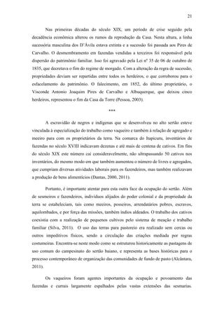 21
Nas primeiras décadas do século XIX, um período de crise seguido pela
decadência econômica alterou os rumos da reprodução da Casa. Nesta altura, a linha
sucessória masculina dos D‟Ávila estava extinta e a sucessão foi passada aos Pires de
Carvalho. O desmembramento em fazendas vendidas a terceiros foi responsável pela
dispersão do patrimônio familiar. Isso foi agravado pela Lei nº 35 de 06 de outubro de
1835, que decretava o fim do regime de morgado. Com a alteração da regra de sucessão,
propriedades deviam ser repartidas entre todos os herdeiros, o que corroborou para o
esfacelamento do patrimônio. O falecimento, em 1852, do último proprietário, o
Visconde Antonio Joaquim Pires de Carvalho e Albuquerque, que deixou cinco
herdeiros, representou o fim da Casa da Torre (Pessoa, 2003).
***
A escravidão de negros e indígenas que se desenvolveu no alto sertão esteve
vinculada à especialização do trabalho como vaqueiro e também à relação de agregado e
meeiro para com os proprietários da terra. Na comarca do Itapicuru, inventários de
fazendas no século XVIII indicavam dezenas e até mais de centena de cativos. Em fins
do século XIX este número cai consideravelmente, não ultrapassando 50 cativos nos
inventários, do mesmo modo em que também aumentou o número de livres e agregados,
que cumpriam diversas atividades laborais para os fazendeiros, mas também realizavam
a produção de bens alimentícios (Dantas, 2000, 2011).
Portanto, é importante atentar para esta outra face da ocupação do sertão. Além
de sesmeiros e fazendeiros, indivíduos alijados do poder colonial e da propriedade da
terra se estabeleciam, tais como meeiros, posseiros, arrendatários pobres, escravos,
aquilombados, e por força das missões, também índios aldeados. O trabalho dos cativos
coexistia com a realização de pequenos cultivos pelo sistema de meação e trabalho
familiar (Silva, 2011). O uso das terras para pastoreio era realizado sem cercas ou
outros impeditivos físicos, sendo a circulação das criações mediada por regras
costumeiras. Encontra-se neste modo como se estruturou historicamente as pastagens de
uso comum do campesinato do sertão baiano, e representa as bases históricas para o
processo contemporâneo de organização das comunidades de fundo de pasto (Alcântara,
2011).
Os vaqueiros foram agentes importantes da ocupação e povoamento das
fazendas e currais largamente espalhados pelas vastas extensões das sesmarias.

 