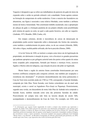 22
Vaqueiro é designativo que se refere aos trabalhadores de pastoreio de gado do início da
expansão sobre o sertão no período colonial e até a atualidade. Foram agentes centrais
na formação do campesinato do sertão nordestino. Como a maioria dos fazendeiros era
absenteísta, sua figura é associada a uma relativa liberdade, como também a atributos
morais de honra e honestidade. Não constituíam trabalho assalariado, mas a apropriação
de cabeças de gado e a formação paulatina de seu próprio rebanho eram possibilitadas
pelo sistema do quarto ou sorte, no qual a cada quatro bezerros, um cabe ao vaqueiro.
(Andrade, 1973; Brandão, 2008; Cunha, s/d).
Em tempos coloniais, devido à inexistência de cercas de demarcação de
propriedades podia ocorrer imprecisão sobre a demarcação dos limites das sesmarias,
como também o estabelecimento de pastos soltos, ou de uso comum (Almeida, 2008).
Até sobre a légua, medida padrão utilizada, não havia precisão (Dantas, 2000).
A Lei de Terras de 1850, ao instituir a compra como único ato de legitimação da
propriedade, em detrimento à situação de posse, veio a favorecer os grandes pecuaristas
que puderam apropriar-se por grilagem cartorial tanto dos pastos soltos quanto de outras
terras ocupadas pelo campesinato, formado por brancos e mestiços livres, escravos
fugidos e libertos além de indígenas, cuja situação de posse não pôde ser legalizada.
Monte Santo e região do entorno foram constituídas historicamente por uma
tessitura conflituosa composta pela conquista colonial, mas também por ocupações e
resistências dos dominados15. O primeiro desmembramento das terras pertencentes à
Casa da Torre teria ocorrido ainda em 1740 ou 1750, corresponde a Fazenda Soledade,
comprada por João Dias. Nesta fazenda, com limites coincidentes aos da atual sede
municipal, existia o curral ou logradouro Pico-Araçá ou Piquaraçá. Posteriormente,
segundo uma versão, um descendente de nome João Dias de Andrade teria comprado a
fazenda Acaru, também marcada como uma das primeiras fazendas da cidade.
Possivelmente tal compra teria sido feita na terceira década do século XIX,
acompanhando o desmembramento da Casa da Torre. Por exemplo, em 1839, uma

As informações que seguem foram organizadas de modo a compor uma narrativa que represente a
memória da cidade. Estes dados provem de entrevistas com informantes privilegiados, com destaque para
Hildegardo Cordeiro, ex-diretor do Museu do Sertão cordelista José de Jesus Ferreira (Cf. Anexos); Maria
Aparecida, professora municipal, além de agentes sociais ligados às pastorais e irmandades católicas, da Igreja,
dos movimentos sociais e outros moradores. Acrescento também uma pequena publicação local intitulada
“Monte Santo e sua História”, de Rivadávia Cunegundes de Oliveira, patrocinada pela prefeitura, em 2002,
tomada aqui como fonte, e que representa uma versão da história pela elite local.
15

 