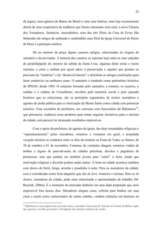 25
de jegue), uma agência do Banco do Brasil e uma casa lotérica, uma loja recentemente
aberta de uma cooperativa de mulheres que fazem artesanato com sisal, a nova Câmara
dos Vereadores, farmácias, mercadinhos, uma das três filiais da Casa de Ervas São
Sebastião (de artigos de umbanda e candomblé) uma filial da Igreja Universal do Reino
de Deus e a paróquia católica.
Há no entorno da praça alguns casarios antigos, relacionados às origens do
santuário e da povoação. A maioria dos casarios se espreme hoje entre as ruas calçadas
de paralelepípedo do entorno da subida da Santa Cruz, algumas delas tortas e muito
estreitas, e entre o embate por quem adere à preservação e aqueles que gostam ou
precisam do “moderno” e do “desenvolvimento” e derrubam as antigas construções para
fazer comércios ou melhores casas. O santuário é tombado como patrimônio histórico
do IPHAN, desde 1983. O conjunto formado pelo santuário, a romaria, os casarios, o
canhão e a estátua de Conselheiro, envoltos pela memória social e pelo passado
histórico que os relacionam, são os principais argumentos de muitos moradores e
agentes do poder público para a valorização de Monte Santo como cidade com potencial
turístico. Uma secretária da prefeitura, em conversa com funcionário da Bahiatursa19,
que presenciei, enaltecia esses produtos para tentar angariar incentivos para o turismo
da cidade, sem parecer ter alcançado resultados expressivos.
Com o apoio da prefeitura, de agentes da igreja, das duas irmandades religiosas e
“espontaneamente” pelos moradores, romeiros e visitantes em geral, a propalada
vocação turística se condensa entre os dias da romaria ou Festa de Todos os Santos, de
30 de outubro a 01 de novembro. Centenas de visitantes chegam, romeiros vindos de
ônibus e alguns de paus-de-arara de cidades próximas, devotos e pagadores de
promessas; mas que podem ser também jovens para “curtir” a festa, sendo que
motivação religiosa e diversão podem andar juntas. A festa na cidade acontece também
com shows de forró, brega, arrocha e pisadinha à noite. Para os moradores da cidade,
essa é considerada como festa daqueles que são de fora, romeiros e turistas. Para os de
dentro, moradores da cidade, pode estar relacionada a oportunidades de trabalho (M.
Reesink, 2006a). É o momento de arrecadar dinheiro em uma dada proporção que seria
impossível fora desses dias. Moradores alugam casas, cobram para banhos em suas
casas e assim como comerciantes de outras cidades, vendem refeições em barracas na
Bahiatursa é uma empresa de economia mista, vinculada à Secretaria de Turismo do Estado da Bahia, órgão
que agencia a escolha, promoção e divulgação das atrações turísticas do estado.
19

 