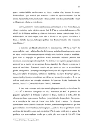 26
praça, vendem bebidas nas barracas e no isopor, vendem velas, imagens de santos,
lembrancinhas, água mineral para refrescar a subida de aproximadamente 3km do
monte. Restaurantes, bares, lanchonetes e pousadas tem esses dias para arrecadar e fazer
a diferença em relação ao resto do ano.
Ônibus, caminhões e carros apinhados de gente chegam, as ruas ficam cheias, os
shows à noite tem muito público, mas no final de 1º de novembro, tudo esmorece. No
dia 02, dia de Finados, a cidade se cala e está de ressaca. As ruas estão cheias de lixo. E
tudo retorna a ser como sempre, como todo o restante do ano, quando “o comércio é
fraco, o trabalho é pouco, falta apoio político para desenvolvimento, falta colocarem
uma fábrica...”
O município tem 52.338 habitantes: 8.845 na zona urbana e 43.493 na rural20. As
aposentadorias rurais e a Bolsa-Família são fontes de renda familiares importantes, além
de serem consideradas como origem do dinheiro que circula no comércio na cidade,
junto com os empregos da prefeitura. Como raramente concursos públicos são
realizados, esses empregos são disputados “na política”. Isso significa que para alguém
conseguir ou se manter em um emprego desses, dependerá das relações pessoais que é
capaz de estabelecer, dependerá, também, de para quem se vota, se seu candidato
perdeu ou se ganhou. Os empregos são na prefeitura (além dos cargos comissionados de
fato, como chefes de secretaria, também os atendentes, auxiliares de serviços gerais),
nas escolas (professores, merendeiras, secretárias, serviços gerais), varredores de rua na
sede do município ou nos povoados, atendentes do Museu do Sertão, funcionários do
cartório, dos 17 PSF (Postos de Saúde da Família), do hospital.
A zona rural é extensa, sendo que o município possui extensão territorial total de
3.187 Km2 e densidade demográfica de 16,42 habitantes por km2. A produção de
pequenos agricultores é destinada ao plantio de feijão, mandioca e milho, além de
algumas verduras, para consumo familiar e comercialização do excedente. Acrescentase a importância da coleta de frutos como imbu, licuri e acerola. Em algumas
comunidades o sisal constitui outra fonte de renda, especialmente para famílias que não
possuem terra e possibilidade de plantio agrícola. A colheita do sisal geralmente ocorre
em terras de fazendeiros, aos quais se destina 30% do valor obtido com o repasse da
produção aos atravessadores, sendo que o quilo gira em torno de R$ 0,70. Esta
20

Fonte: IBGE, Censo Demográfico 2010.

 