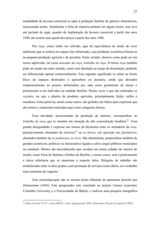 27
modalidade de lavoura comercial se opõe à produção familiar de gêneros alimentícios,
mencionada acima. Atualmente é feita de maneira pontual em alguns locais, mas teve
um período de auge, quando da implantação da lavoura comercial a partir dos anos
1950; até ocorrer uma queda dos preços a partir dos anos 1980.
Por roça, como tenho me referido, aqui há equivalência ao modo de viver
autônomo que se realiza em espaço não urbanizado, cuja produção econômica baseia-se
na pequena produção agrícola e de pecuária. Neste sentido, observo como pode ser um
termo adjetivado, tal como morador da roça, trabalho de roça. O termo roça também
pode ser usado em outro sentido, como será abordado ao longo da dissertação, podendo
ser diferenciado apenas contextualmente. Este segundo significado se refere ao limite
físico de espaços destinados à agricultura ou pecuária, ainda que deixados
temporariamente no pousio, delimitados por uma cerca geralmente de arame e
pertencentes a um indivíduo ou unidade familiar. Nestas roças é que são realizados os
roçados, ou seja o plantio de produtos agrícolas, principalmente feijão, milho e
mandioca. Estas palavras, assim como outros, são grifados em itálico para expressar que
são termos e expressões marcadas aqui como categorias êmicas.
Essa atividade, acrescentadas da produção de animais, correspondem ao
trabalho de roça que se mantém em situação de alta concentração fundiária21. Uma
grande desigualdade é expressa nos termos da dicotomia entre os moradores da roça,
pejorativamente chamados de tabaréus22 ou os fracos, em oposição aos fazendeiros,
chamados também de os poderosos, os ricos. São absenteístas, proprietários também de
grandes comércios, políticos ou funcionários ligados a altos cargos públicos municipais
ou estaduais. Muitos são desconhecidos que residem em outras cidades do interior do
estado, como Feira de Santana e Senhor do Bonfim, e nesses casos, essa é praticamente
a única referência que se menciona a respeito deles. Relações de trabalho são
estabelecidas entre os dois grupos, com prestação de serviços como diária, ou o trabalho
mais constante de vaqueiro.
Esta esteriotipização não se mostra muito diferente do panorama descrito por
Zimmerman (1963). Este pesquisador este vinculado ao projeto Unesco (convênio
Columbia University e a Universidade da Bahia), e realizou uma pesquisa etnográfica

21

Índice de Gini: 0,719 – fonte: IBGE/ censo Agropecuário 2006. Elaboração: Projeto Geografar/UFBA

 